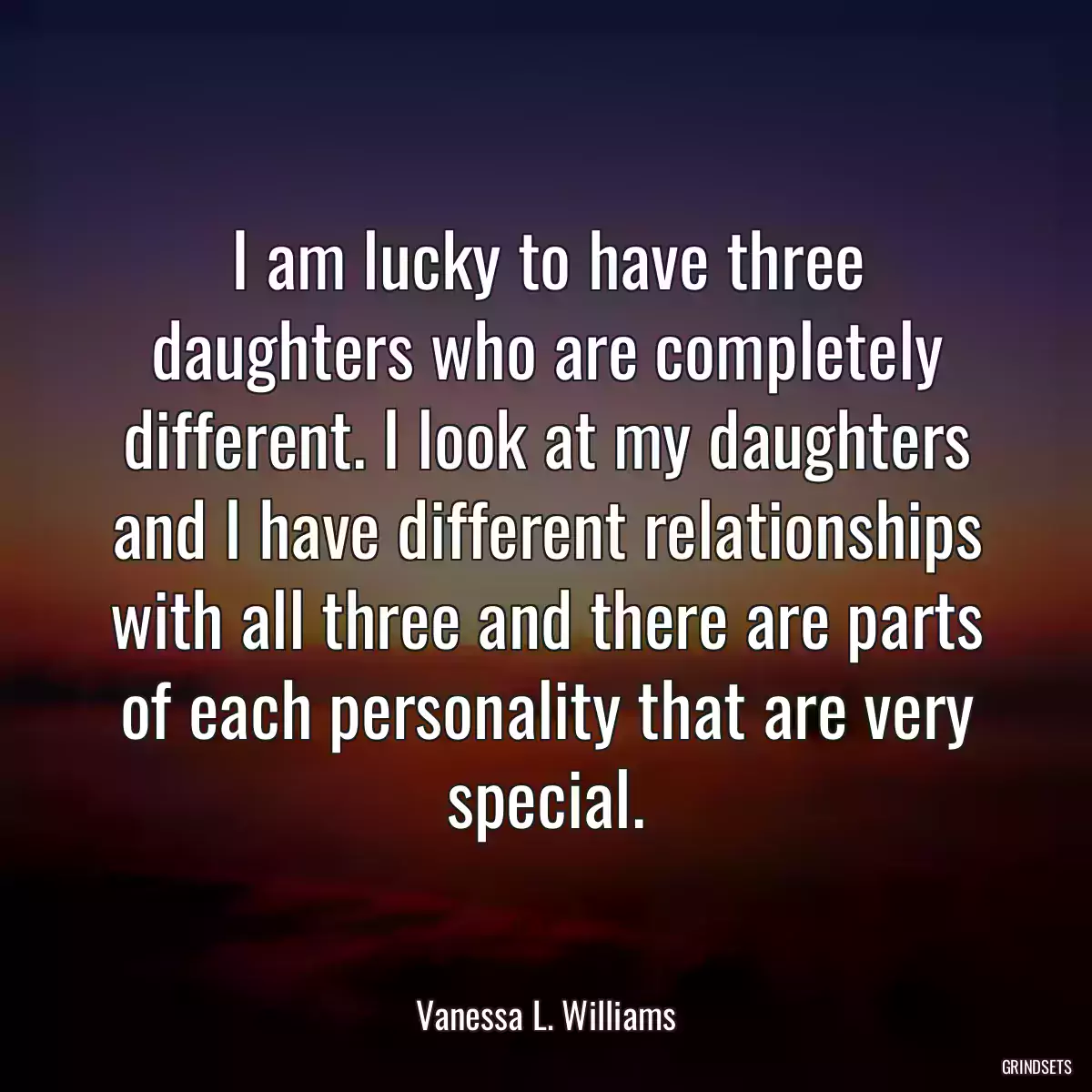 I am lucky to have three daughters who are completely different. I look at my daughters and I have different relationships with all three and there are parts of each personality that are very special.