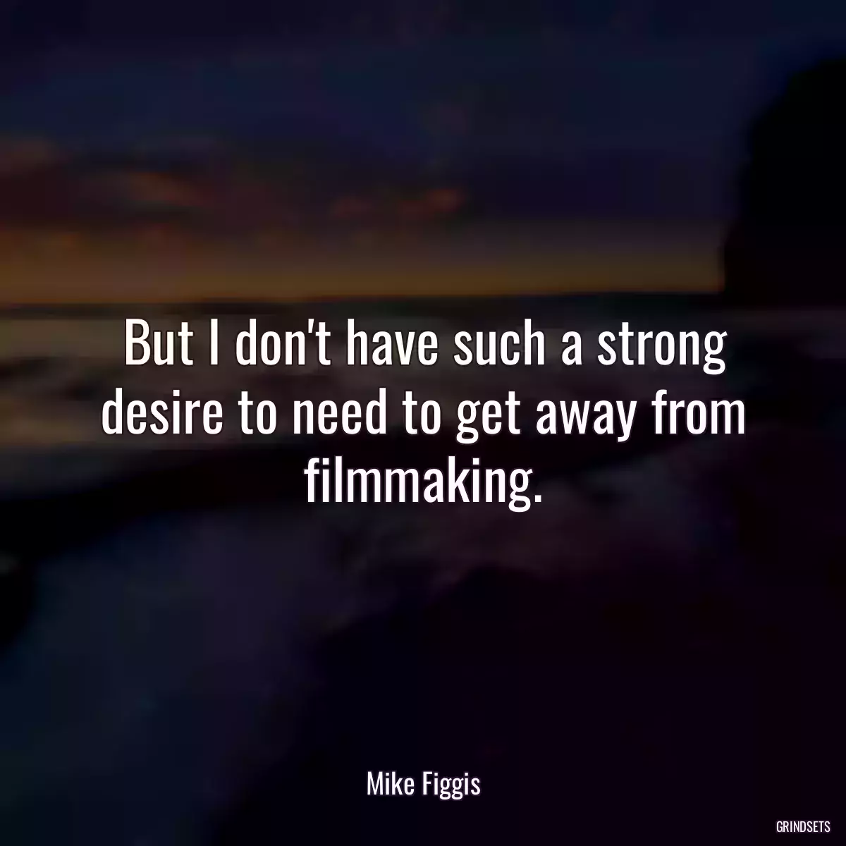 But I don\'t have such a strong desire to need to get away from filmmaking.