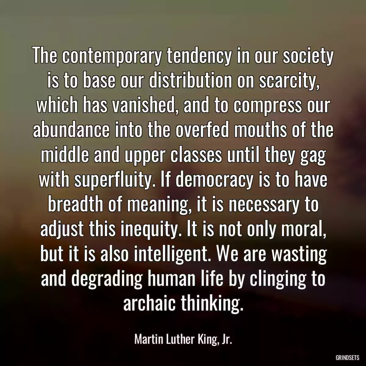 The contemporary tendency in our society is to base our distribution on scarcity, which has vanished, and to compress our abundance into the overfed mouths of the middle and upper classes until they gag with superfluity. If democracy is to have breadth of meaning, it is necessary to adjust this inequity. It is not only moral, but it is also intelligent. We are wasting and degrading human life by clinging to archaic thinking.