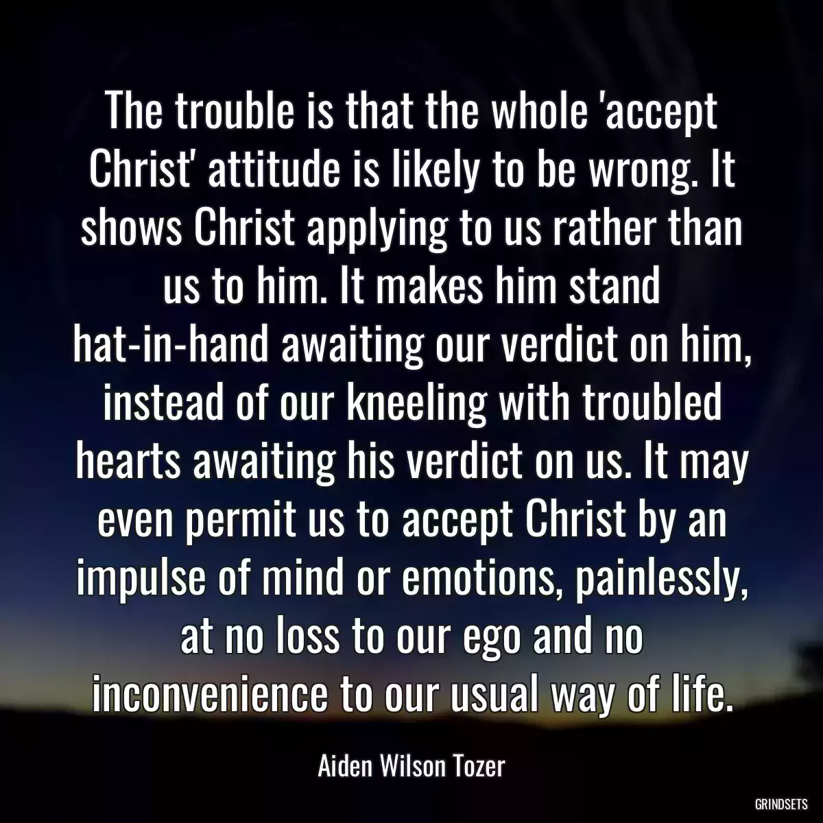 The trouble is that the whole \'accept Christ\' attitude is likely to be wrong. It shows Christ applying to us rather than us to him. It makes him stand hat-in-hand awaiting our verdict on him, instead of our kneeling with troubled hearts awaiting his verdict on us. It may even permit us to accept Christ by an impulse of mind or emotions, painlessly, at no loss to our ego and no inconvenience to our usual way of life.