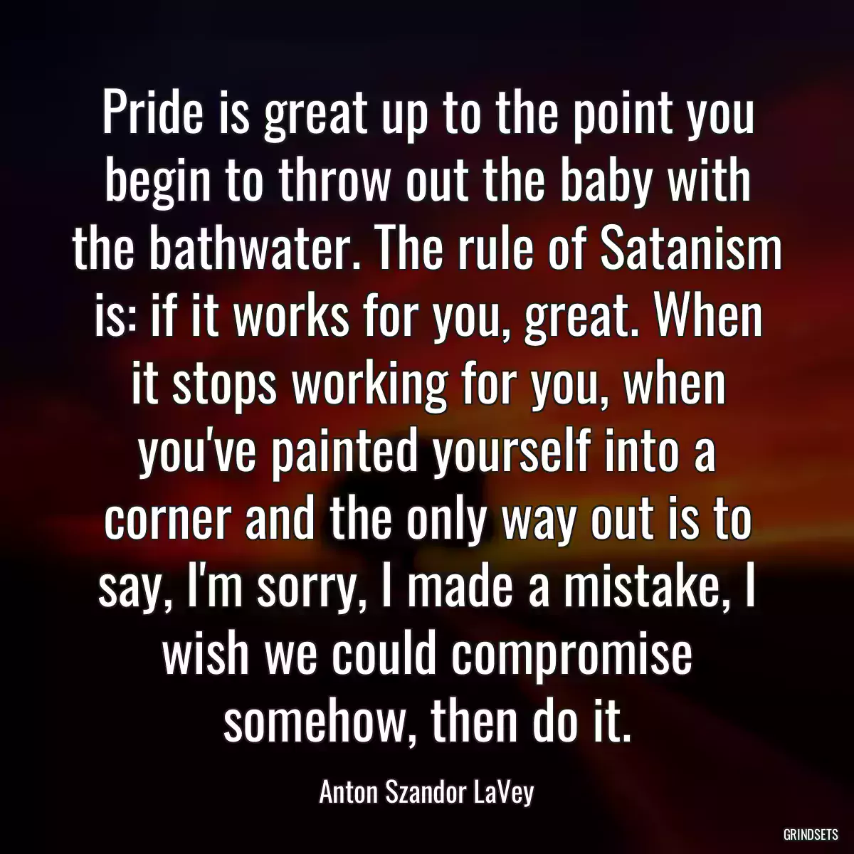 Pride is great up to the point you begin to throw out the baby with the bathwater. The rule of Satanism is: if it works for you, great. When it stops working for you, when you\'ve painted yourself into a corner and the only way out is to say, I\'m sorry, I made a mistake, I wish we could compromise somehow, then do it.