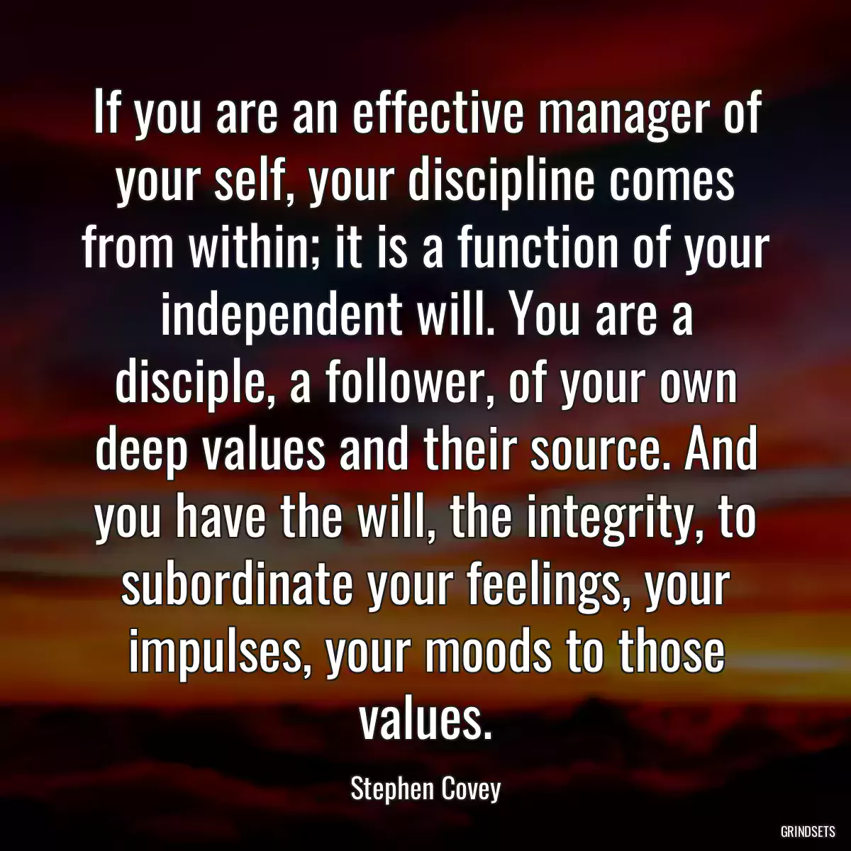 If you are an effective manager of your self, your discipline comes from within; it is a function of your independent will. You are a disciple, a follower, of your own deep values and their source. And you have the will, the integrity, to subordinate your feelings, your impulses, your moods to those values.