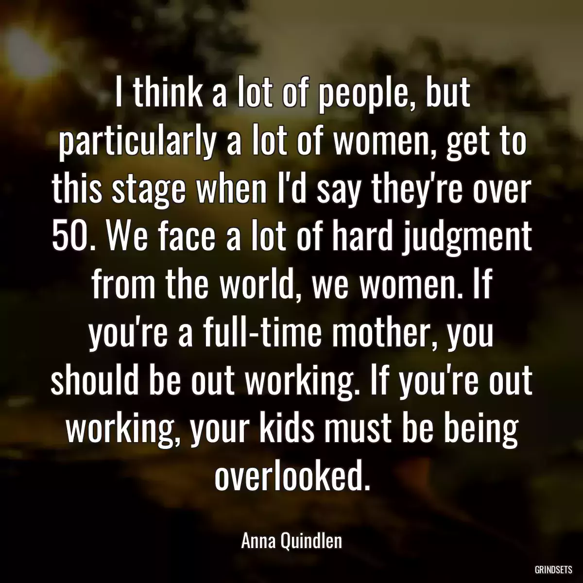 I think a lot of people, but particularly a lot of women, get to this stage when I\'d say they\'re over 50. We face a lot of hard judgment from the world, we women. If you\'re a full-time mother, you should be out working. If you\'re out working, your kids must be being overlooked.