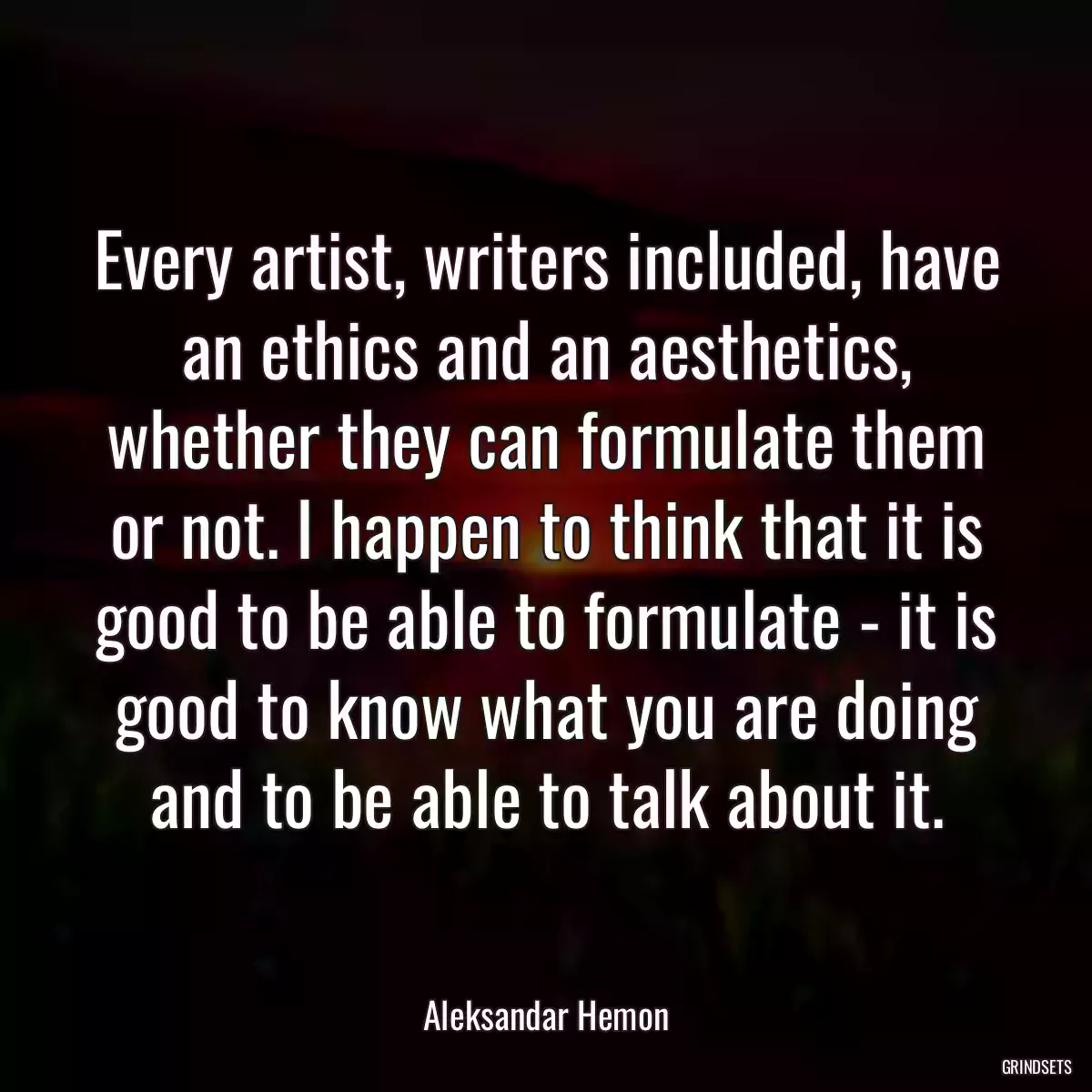 Every artist, writers included, have an ethics and an aesthetics, whether they can formulate them or not. I happen to think that it is good to be able to formulate - it is good to know what you are doing and to be able to talk about it.