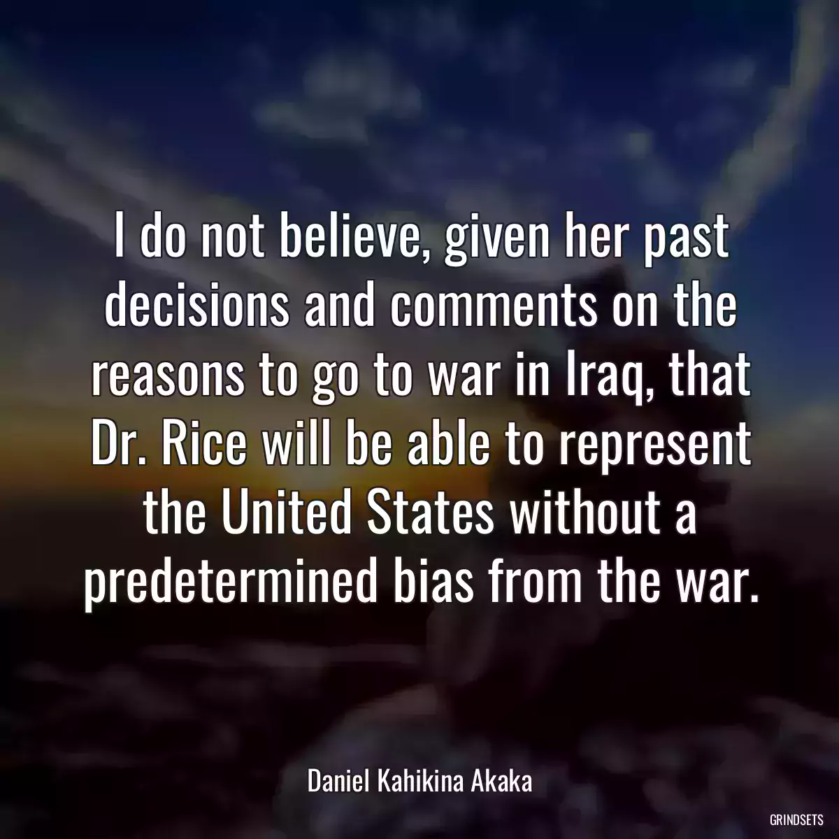 I do not believe, given her past decisions and comments on the reasons to go to war in Iraq, that Dr. Rice will be able to represent the United States without a predetermined bias from the war.