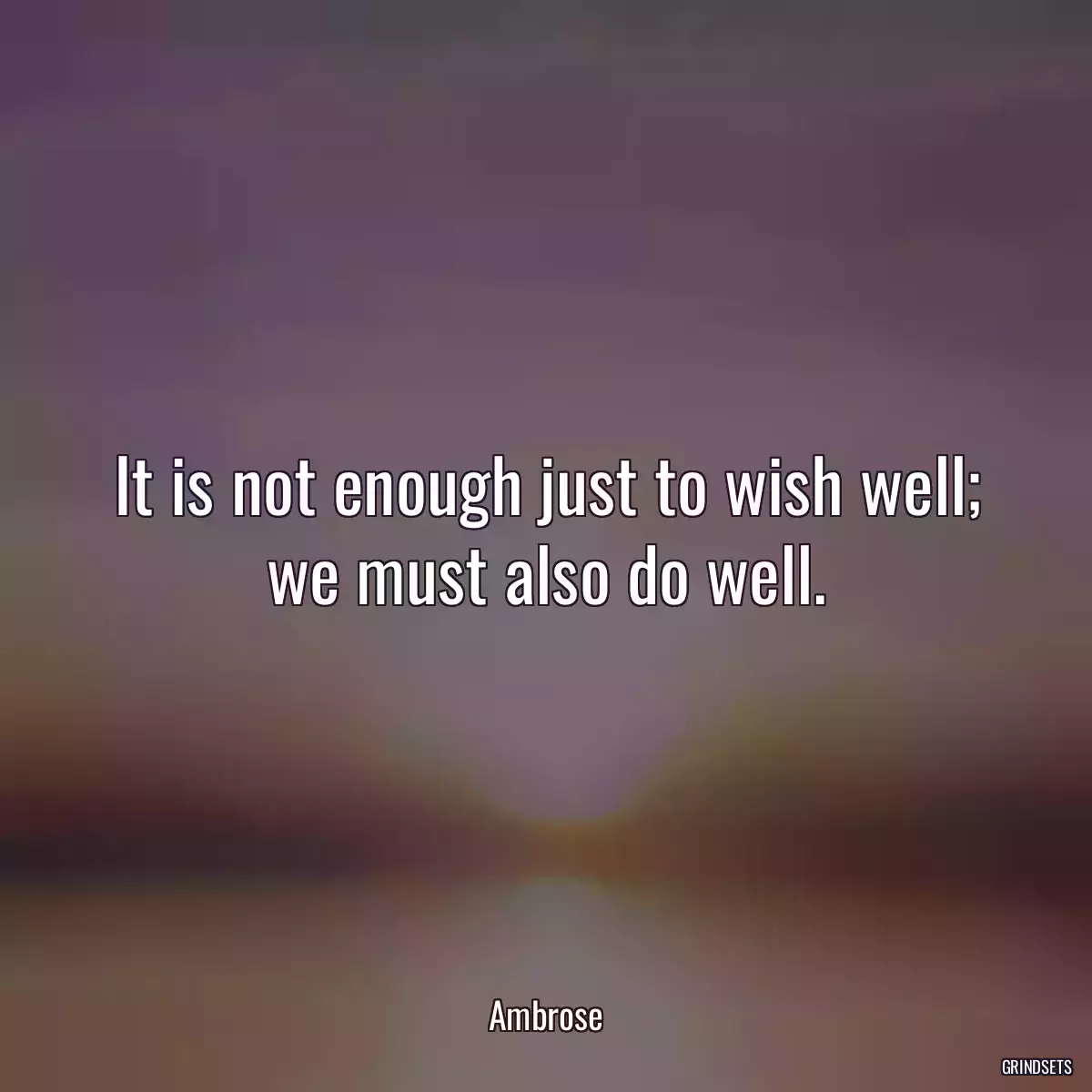 It is not enough just to wish well;
we must also do well.