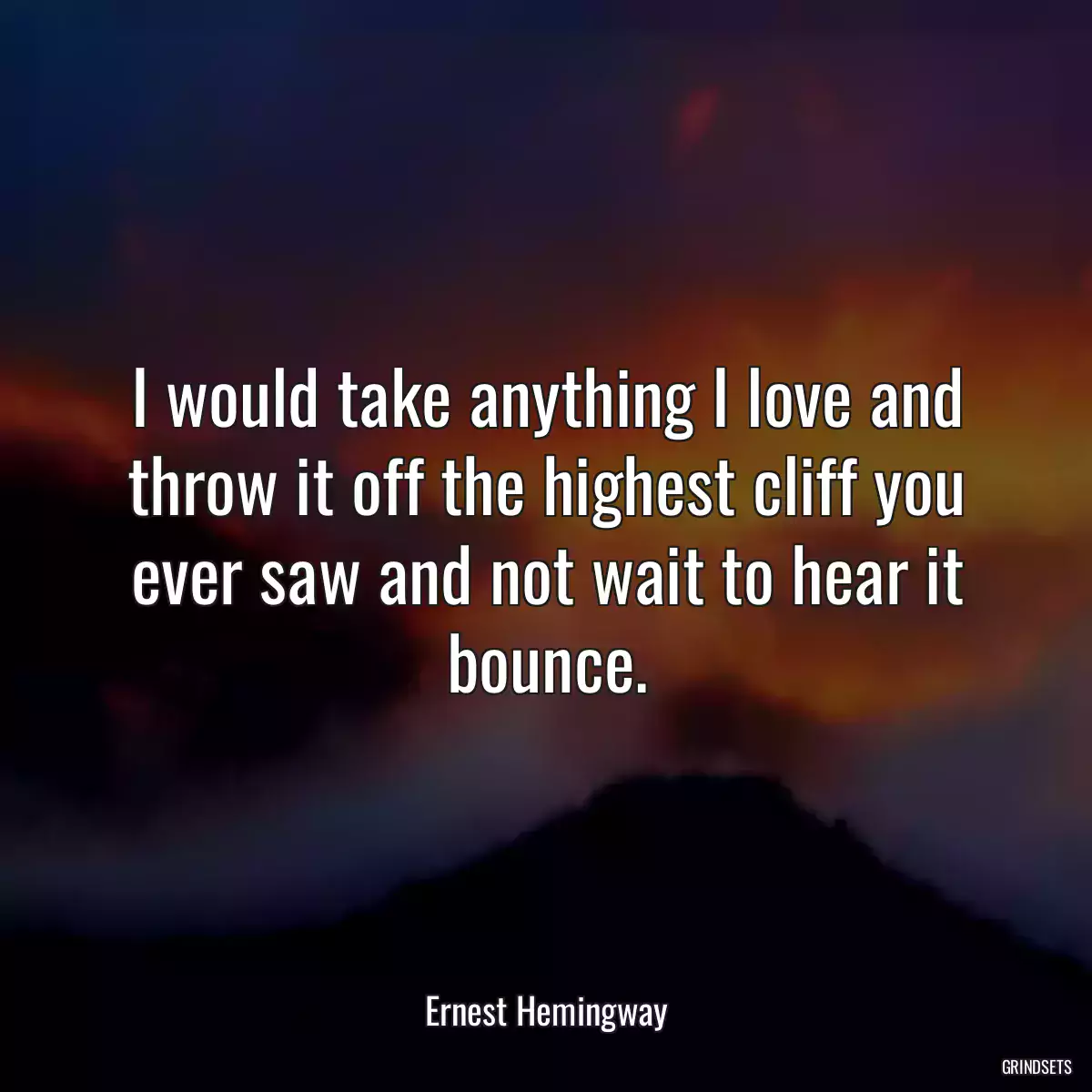 I would take anything I love and throw it off the highest cliff you ever saw and not wait to hear it bounce.