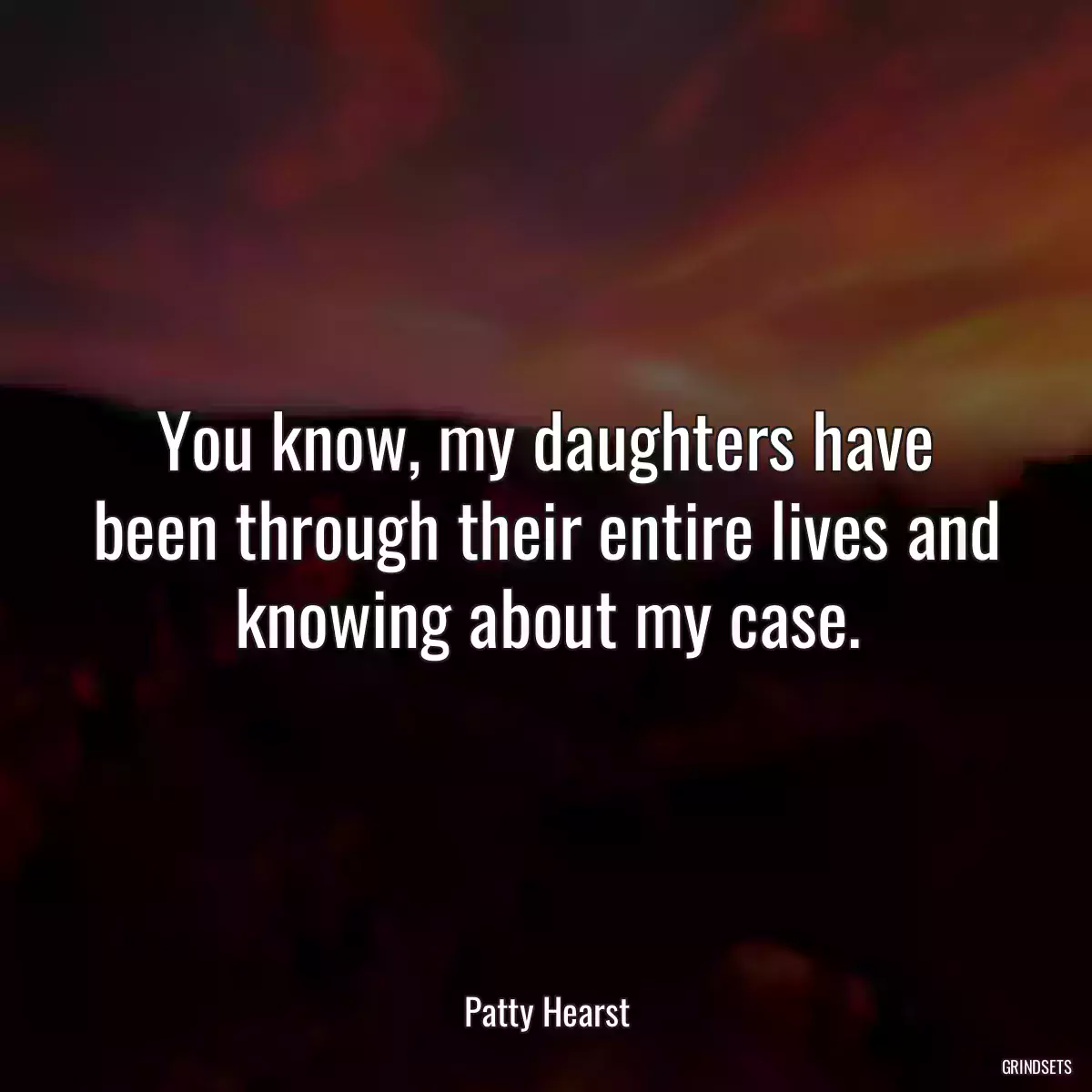 You know, my daughters have been through their entire lives and knowing about my case.