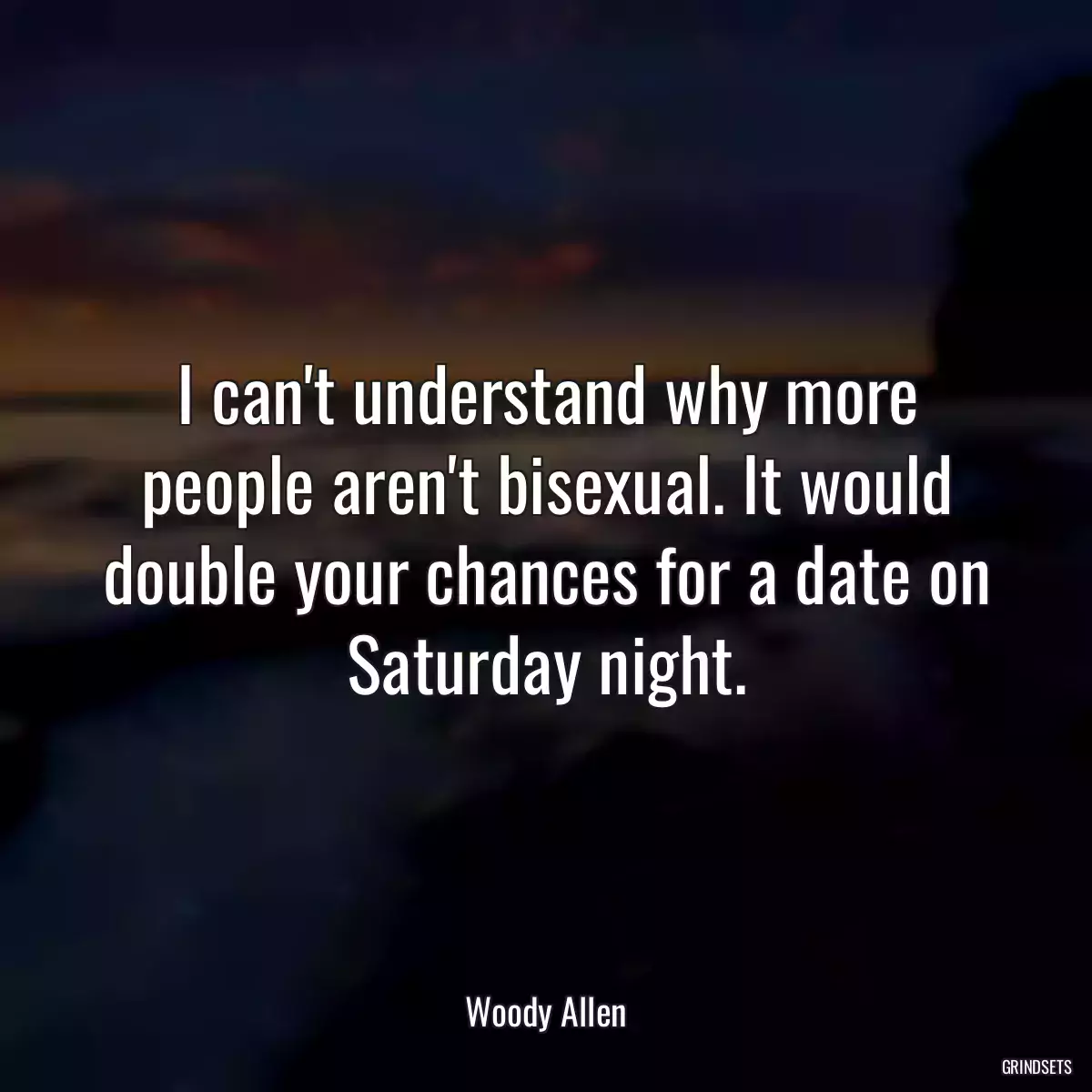 I can\'t understand why more people aren\'t bisexual. It would double your chances for a date on Saturday night.