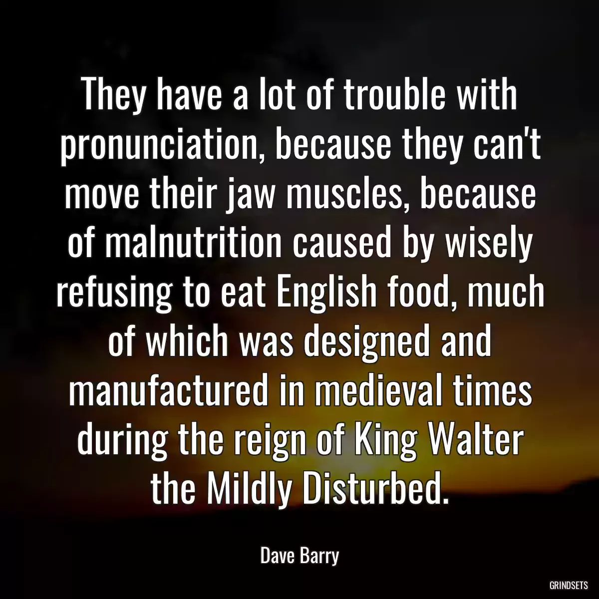 They have a lot of trouble with pronunciation, because they can\'t move their jaw muscles, because of malnutrition caused by wisely refusing to eat English food, much of which was designed and manufactured in medieval times during the reign of King Walter the Mildly Disturbed.