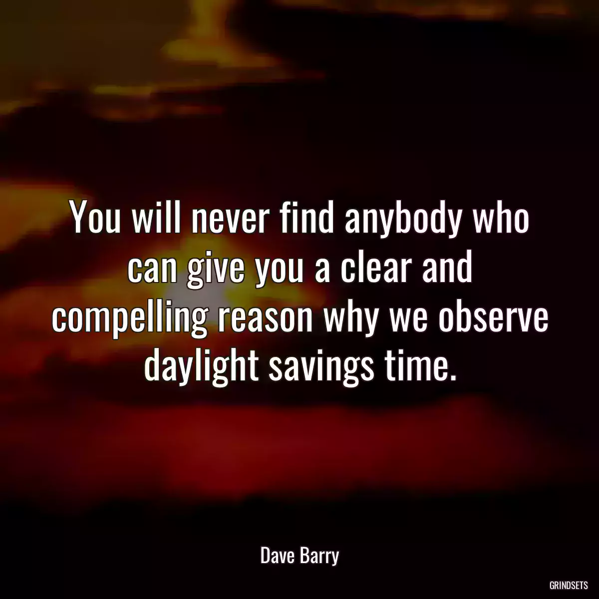 You will never find anybody who can give you a clear and compelling reason why we observe daylight savings time.