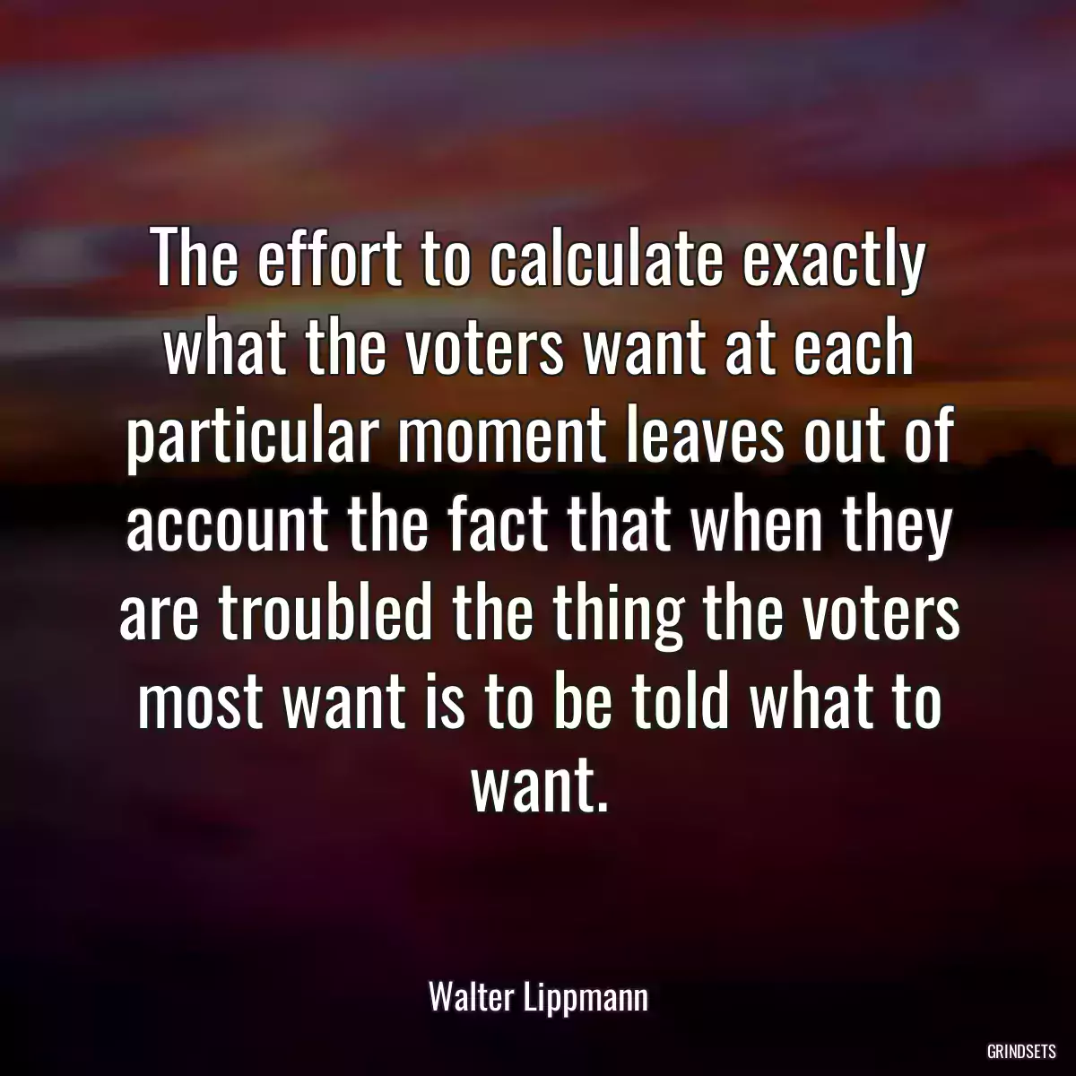 The effort to calculate exactly what the voters want at each particular moment leaves out of account the fact that when they are troubled the thing the voters most want is to be told what to want.