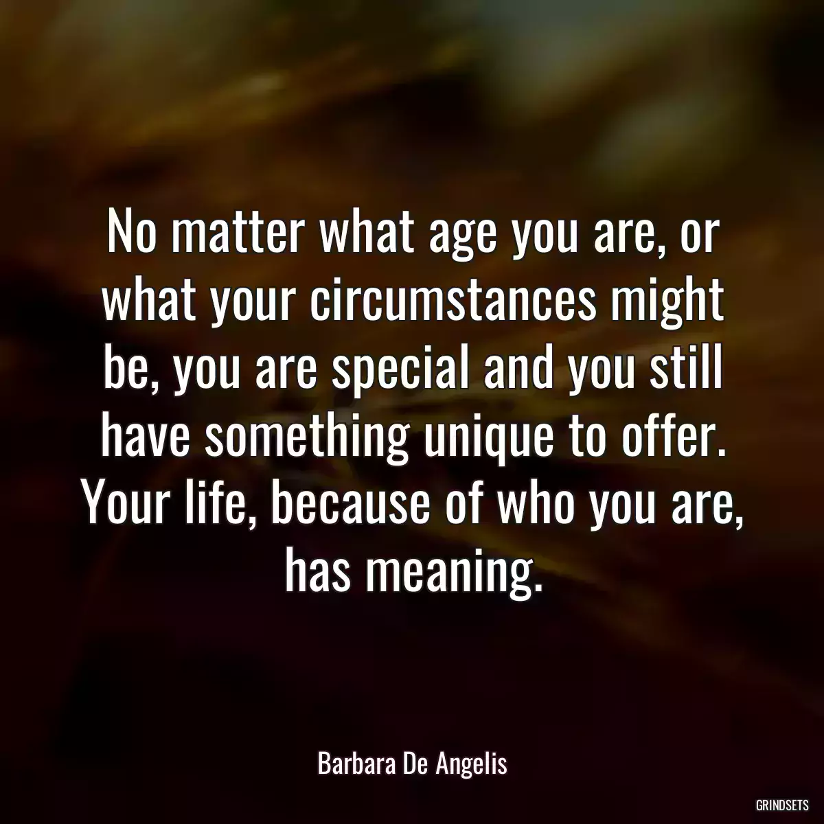 No matter what age you are, or what your circumstances might be, you are special and you still have something unique to offer. Your life, because of who you are, has meaning.