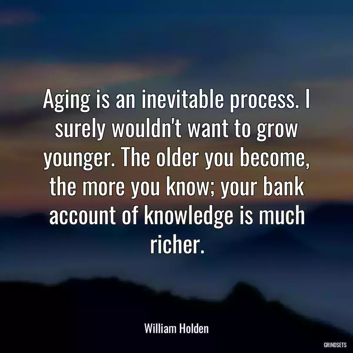 Aging is an inevitable process. I surely wouldn\'t want to grow younger. The older you become, the more you know; your bank account of knowledge is much richer.