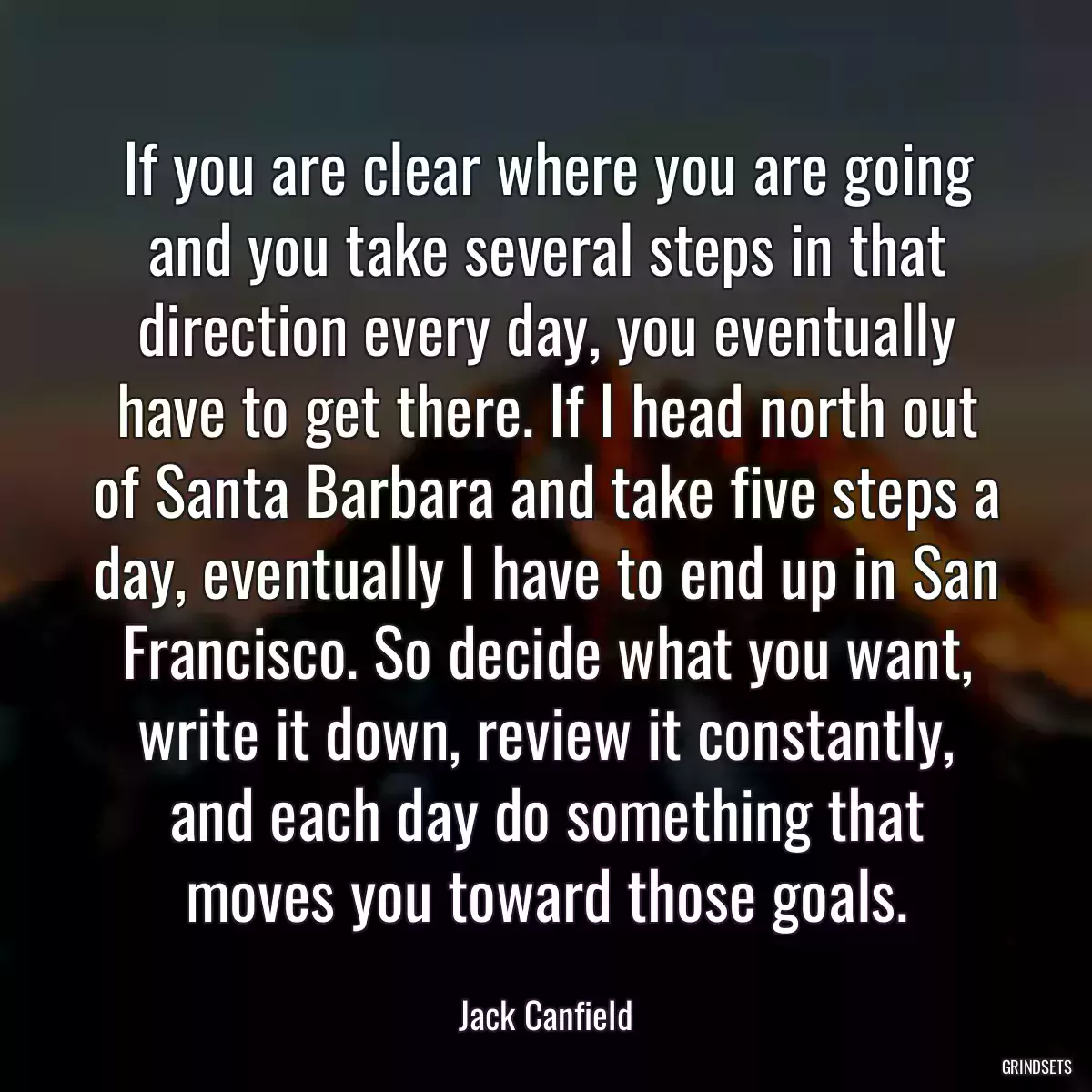 If you are clear where you are going and you take several steps in that direction every day, you eventually have to get there. If I head north out of Santa Barbara and take five steps a day, eventually I have to end up in San Francisco. So decide what you want, write it down, review it constantly, and each day do something that moves you toward those goals.