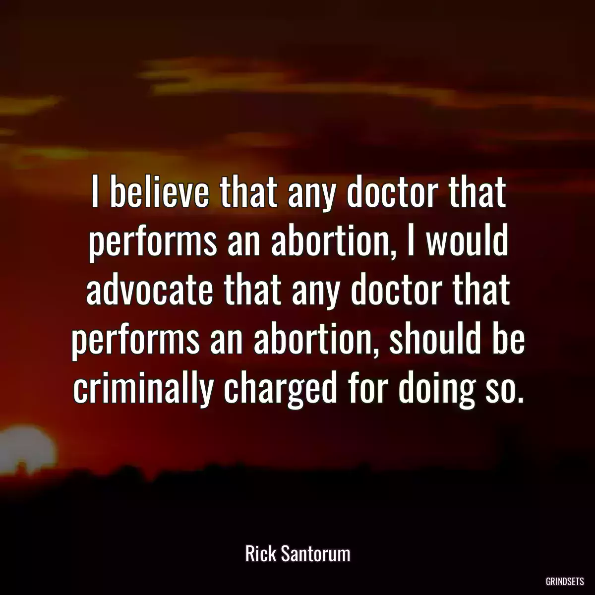 I believe that any doctor that performs an abortion, I would advocate that any doctor that performs an abortion, should be criminally charged for doing so.