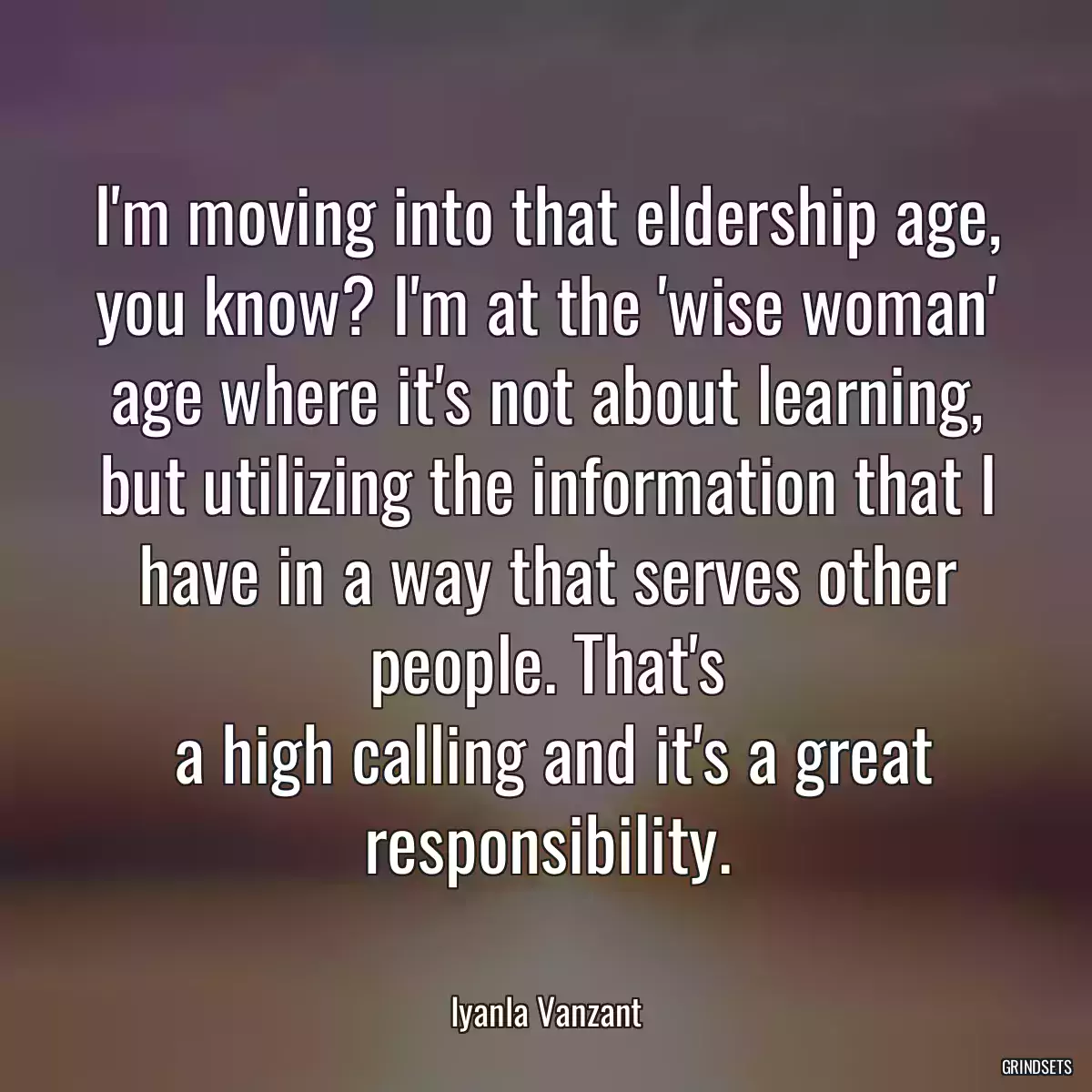 I\'m moving into that eldership age, you know? I\'m at the \'wise woman\' age where it\'s not about learning, but utilizing the information that I have in a way that serves other people. That\'s
 a high calling and it\'s a great responsibility.