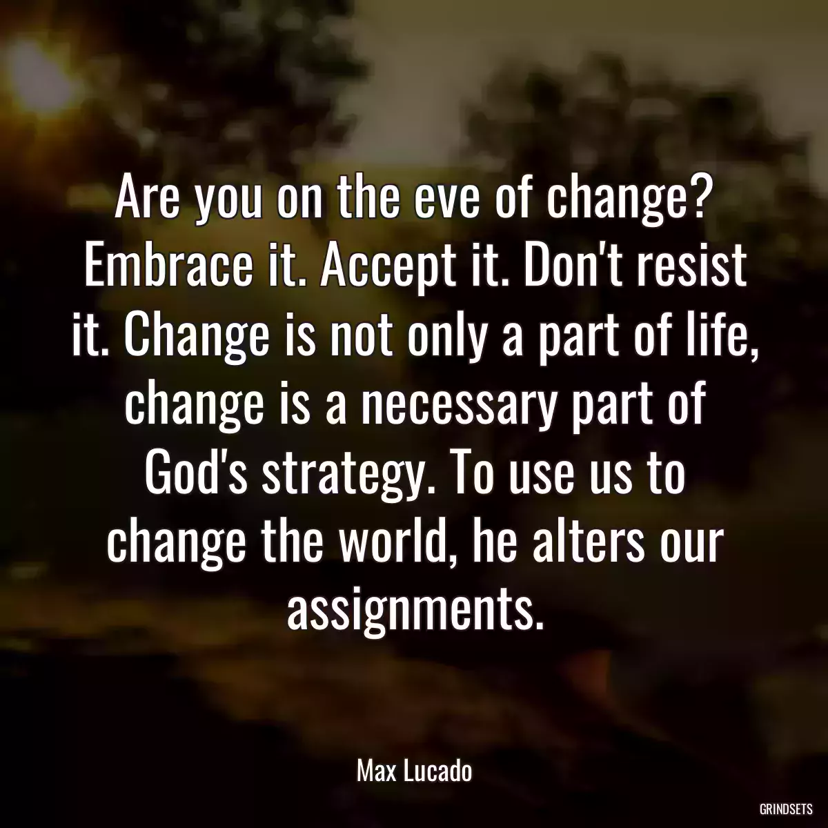 Are you on the eve of change? Embrace it. Accept it. Don\'t resist it. Change is not only a part of life, change is a necessary part of God\'s strategy. To use us to change the world, he alters our assignments.