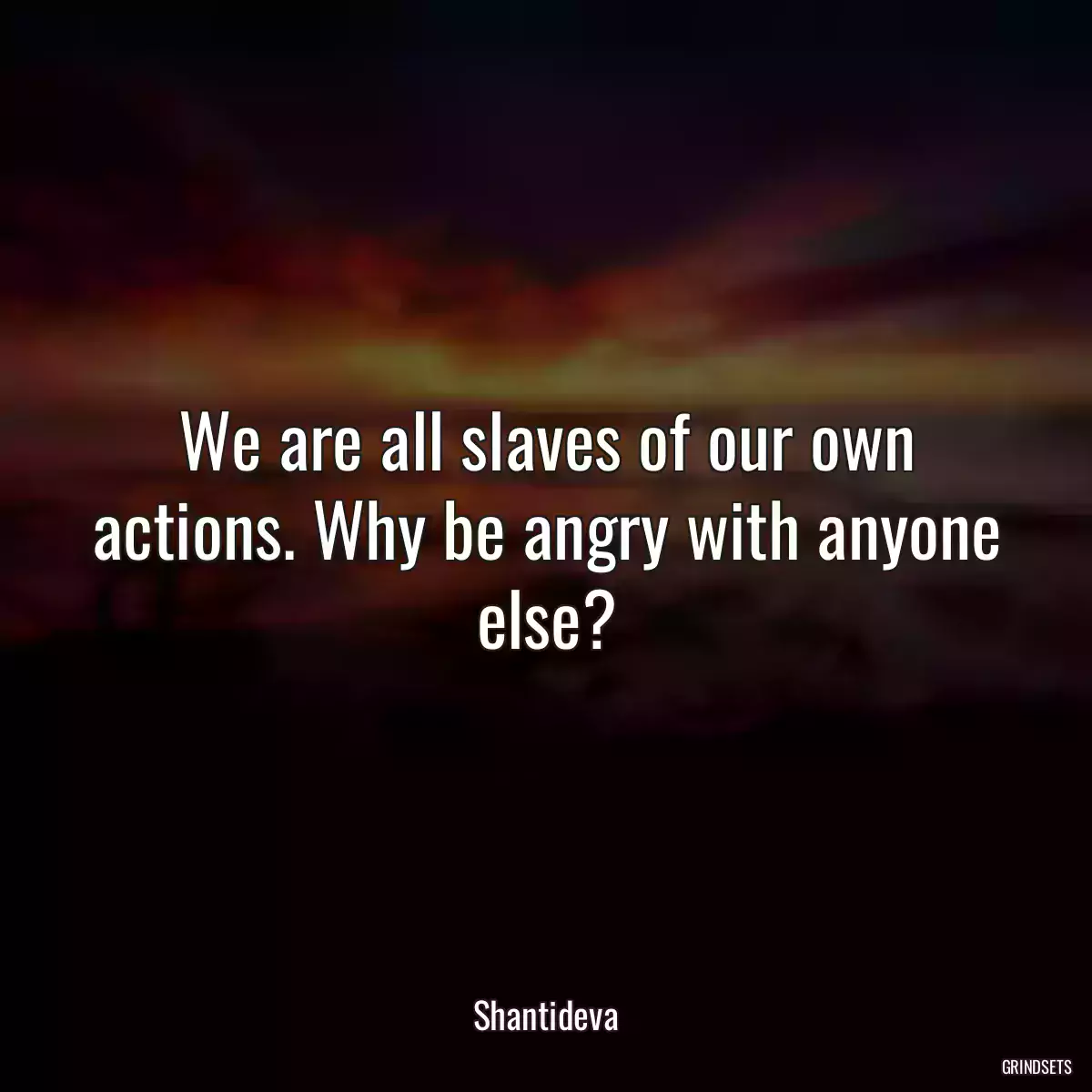 We are all slaves of our own actions. Why be angry with anyone else?