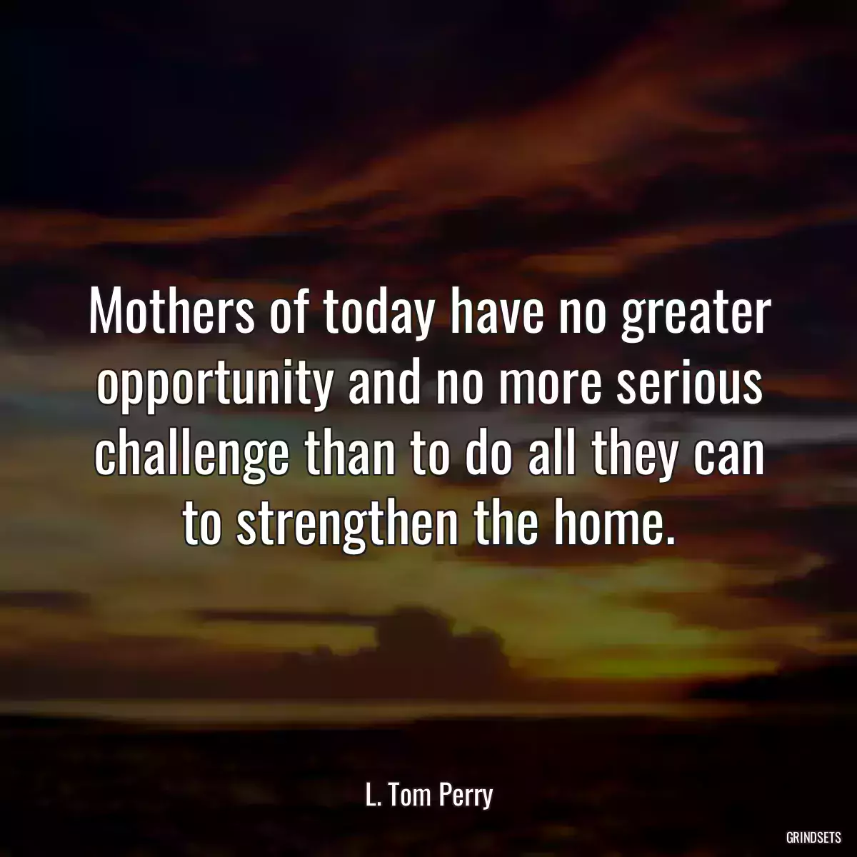 Mothers of today have no greater opportunity and no more serious challenge than to do all they can to strengthen the home.