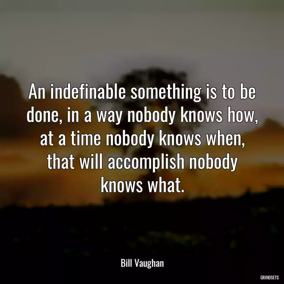 An indefinable something is to be done, in a way nobody knows how, at a time nobody knows when, that will accomplish nobody knows what.