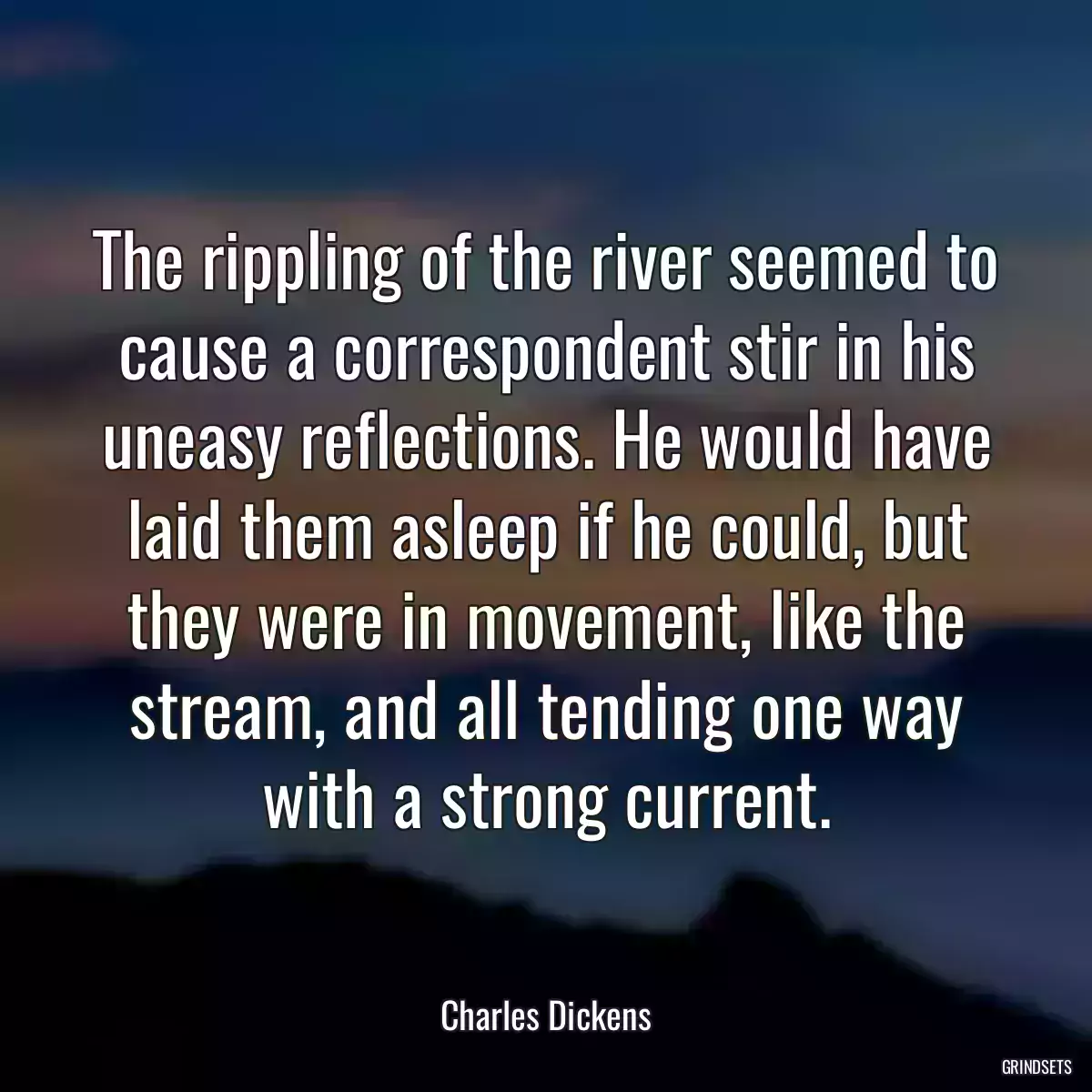 The rippling of the river seemed to cause a correspondent stir in his uneasy reflections. He would have laid them asleep if he could, but they were in movement, like the stream, and all tending one way with a strong current.