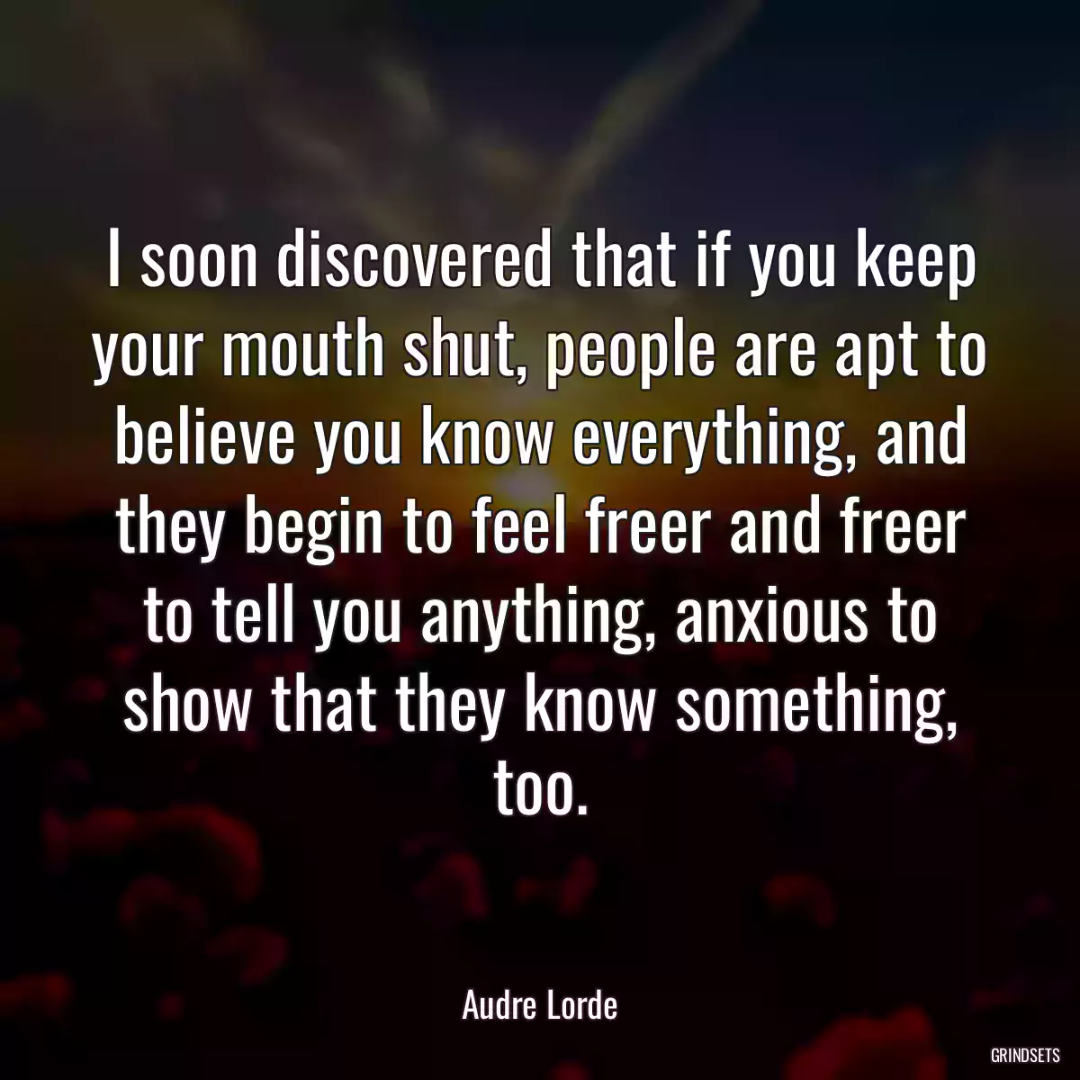 I soon discovered that if you keep your mouth shut, people are apt to believe you know everything, and they begin to feel freer and freer to tell you anything, anxious to show that they know something, too.