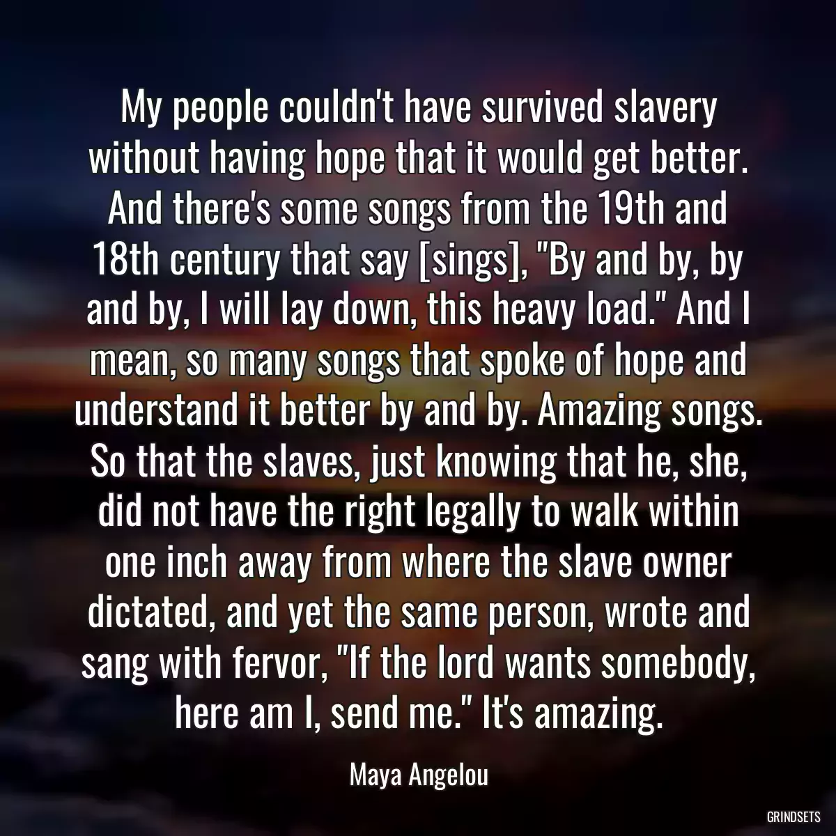 My people couldn\'t have survived slavery without having hope that it would get better. And there\'s some songs from the 19th and 18th century that say [sings], \