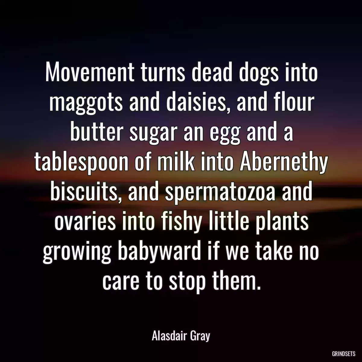 Movement turns dead dogs into maggots and daisies, and flour butter sugar an egg and a tablespoon of milk into Abernethy biscuits, and spermatozoa and ovaries into fishy little plants growing babyward if we take no care to stop them.