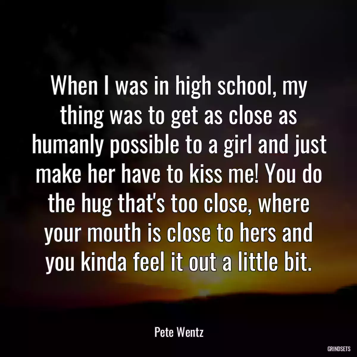 When I was in high school, my thing was to get as close as humanly possible to a girl and just make her have to kiss me! You do the hug that\'s too close, where your mouth is close to hers and you kinda feel it out a little bit.