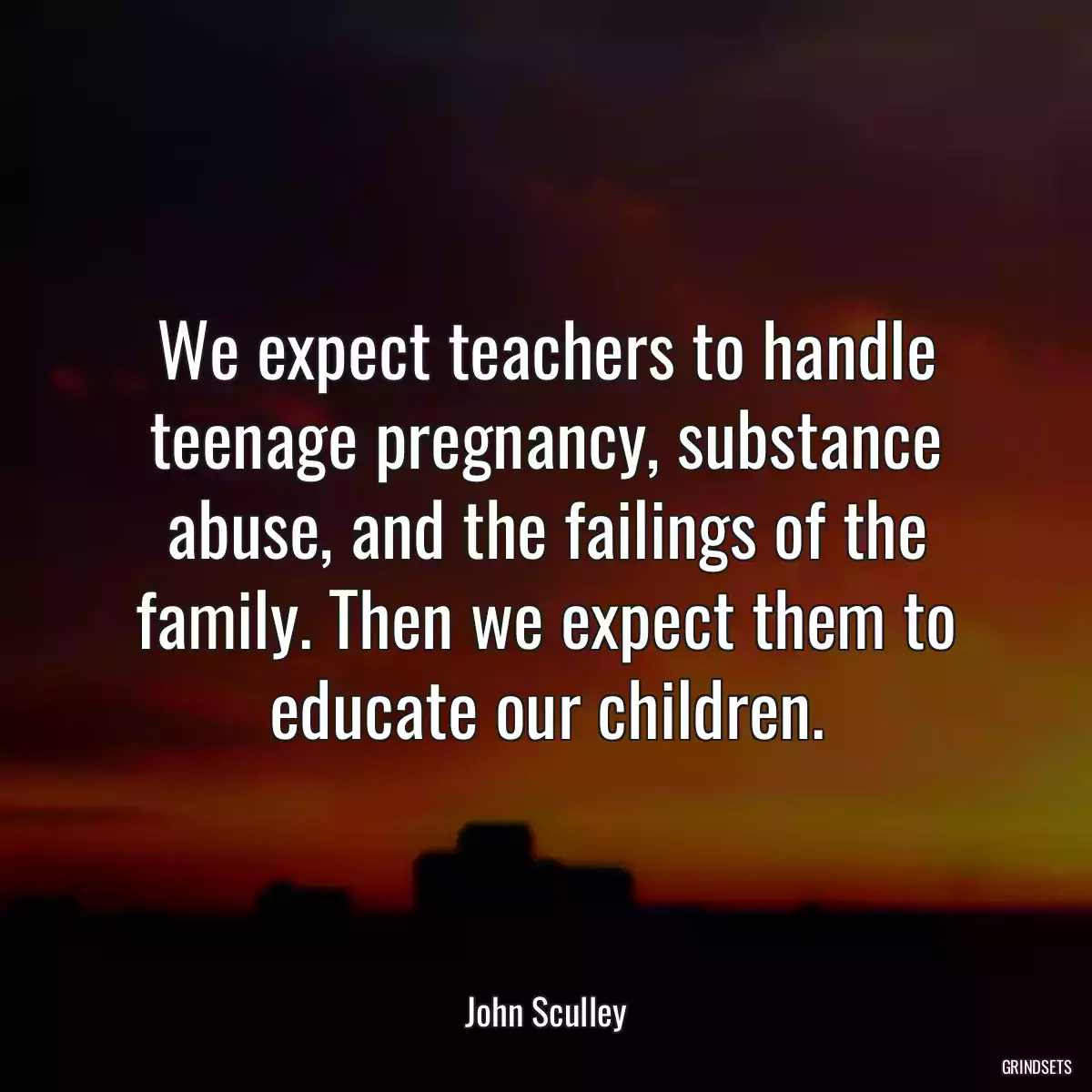 We expect teachers to handle teenage pregnancy, substance abuse, and the failings of the family. Then we expect them to educate our children.