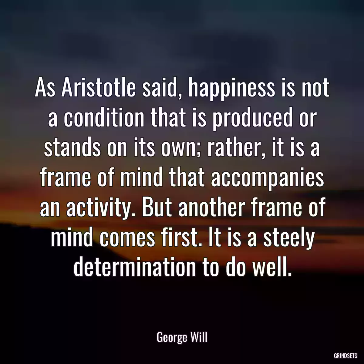 As Aristotle said, happiness is not a condition that is produced or stands on its own; rather, it is a frame of mind that accompanies an activity. But another frame of mind comes first. It is a steely determination to do well.