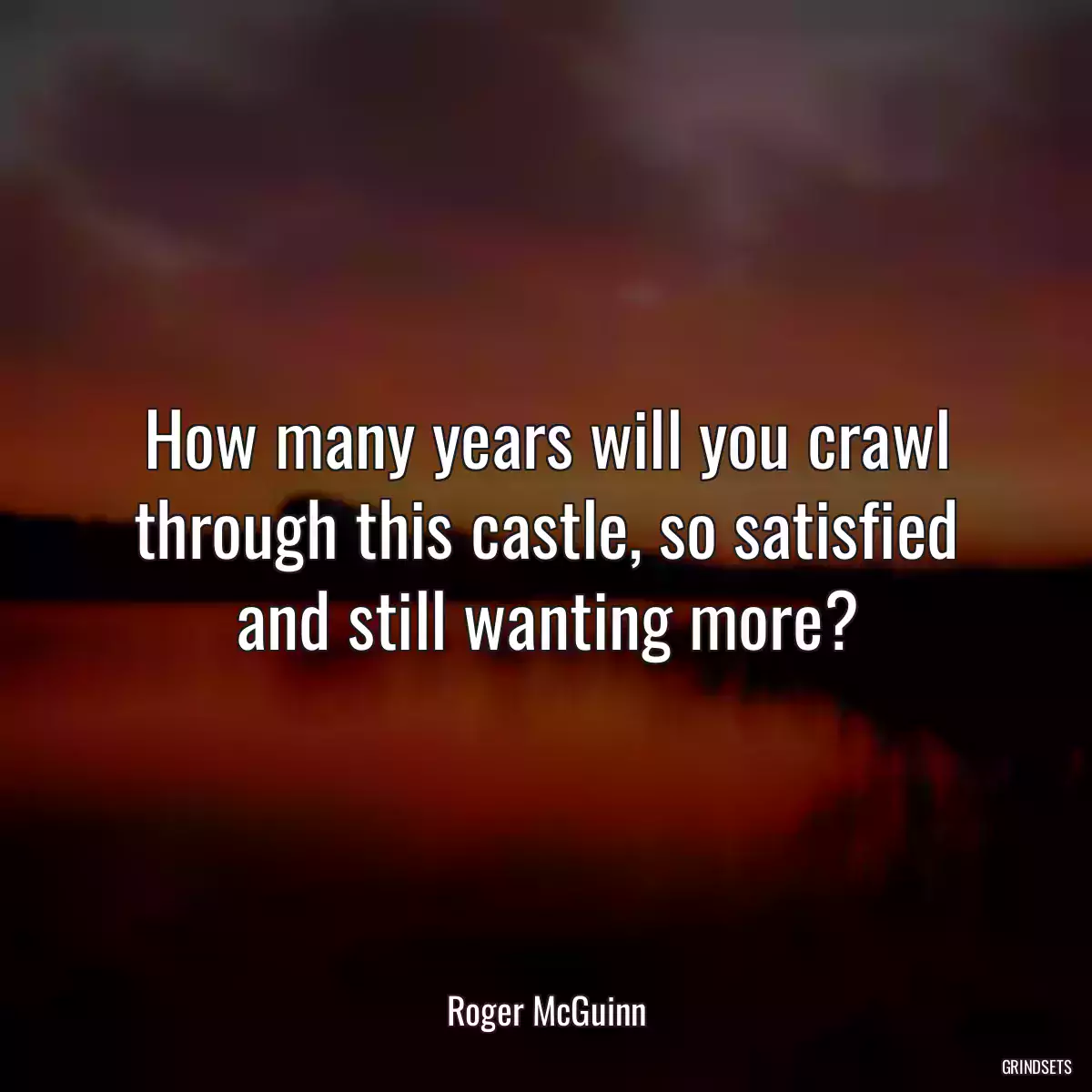 How many years will you crawl through this castle, so satisfied and still wanting more?