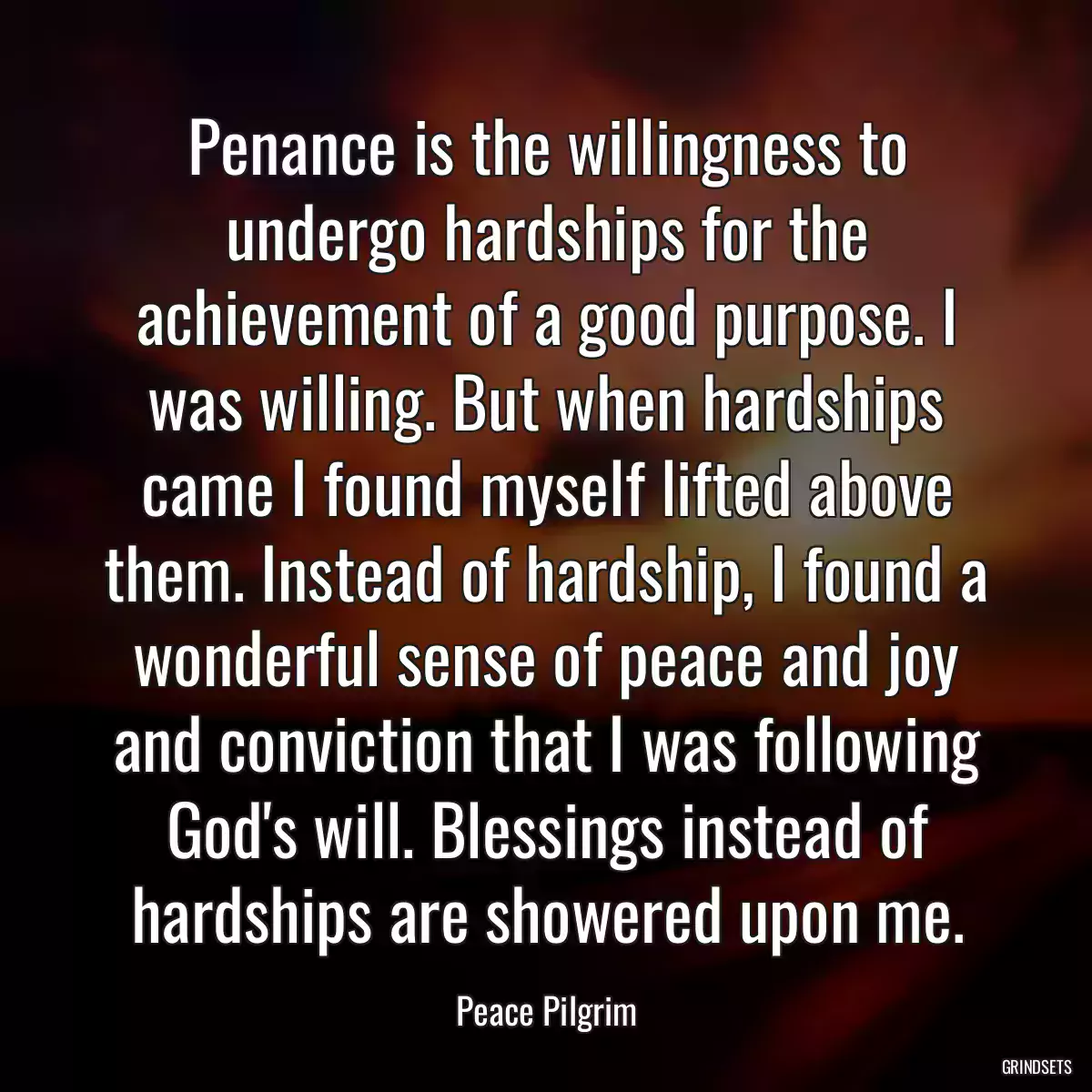 Penance is the willingness to undergo hardships for the achievement of a good purpose. I was willing. But when hardships came I found myself lifted above them. Instead of hardship, I found a wonderful sense of peace and joy and conviction that I was following God\'s will. Blessings instead of hardships are showered upon me.