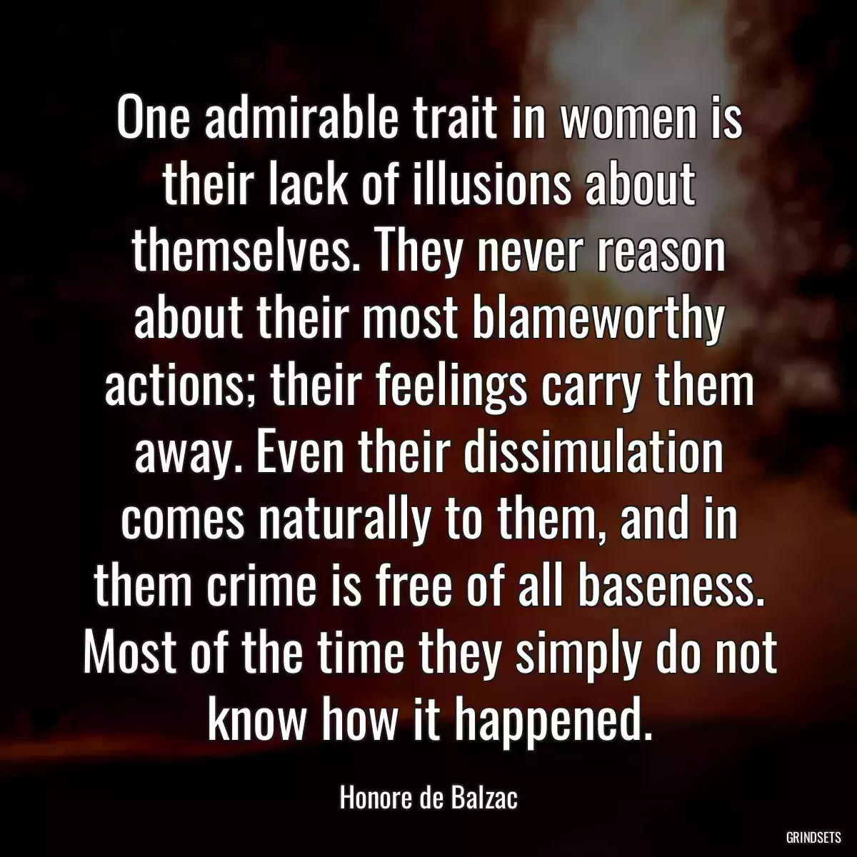 One admirable trait in women is their lack of illusions about themselves. They never reason about their most blameworthy actions; their feelings carry them away. Even their dissimulation comes naturally to them, and in them crime is free of all baseness. Most of the time they simply do not know how it happened.