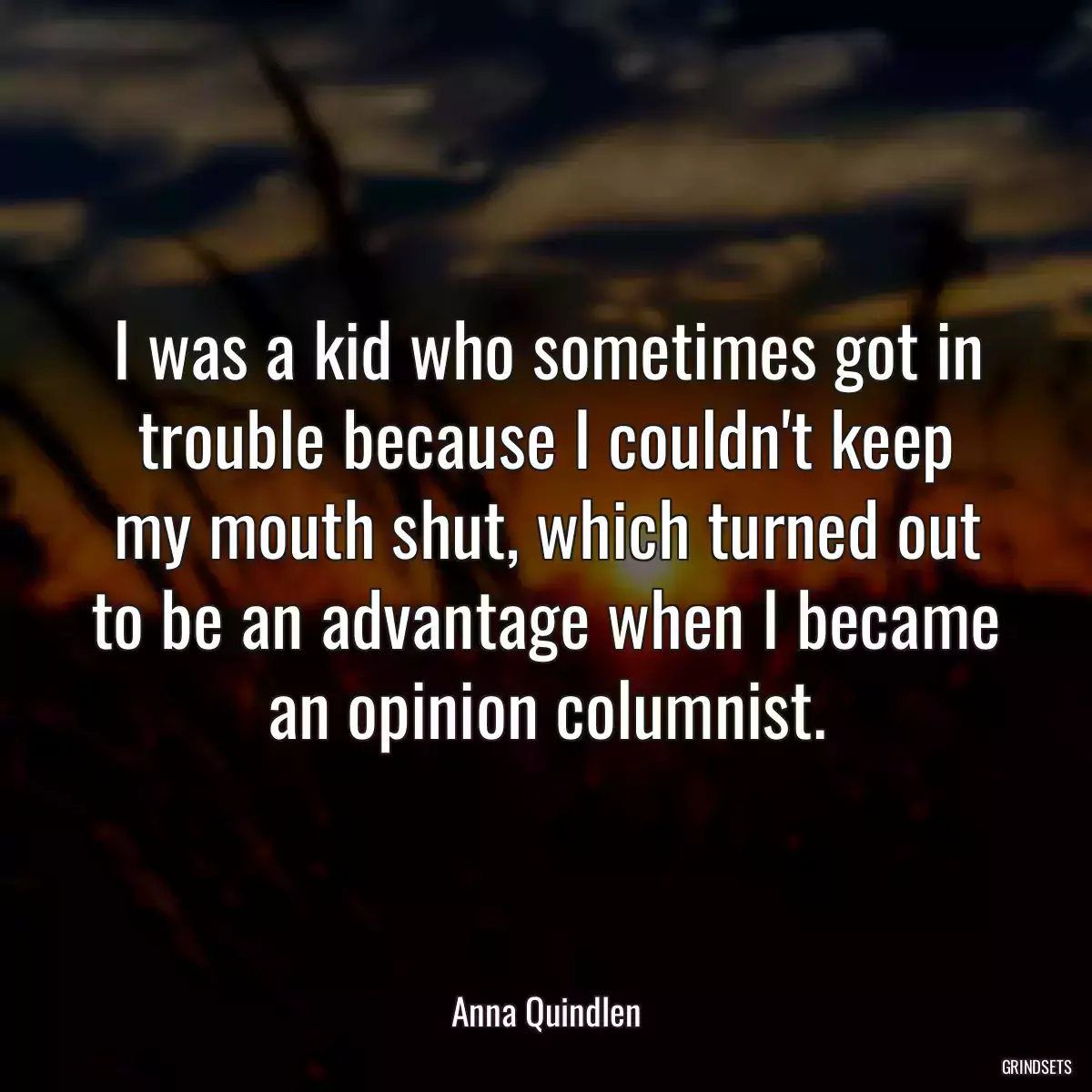 I was a kid who sometimes got in trouble because I couldn\'t keep my mouth shut, which turned out to be an advantage when I became an opinion columnist.