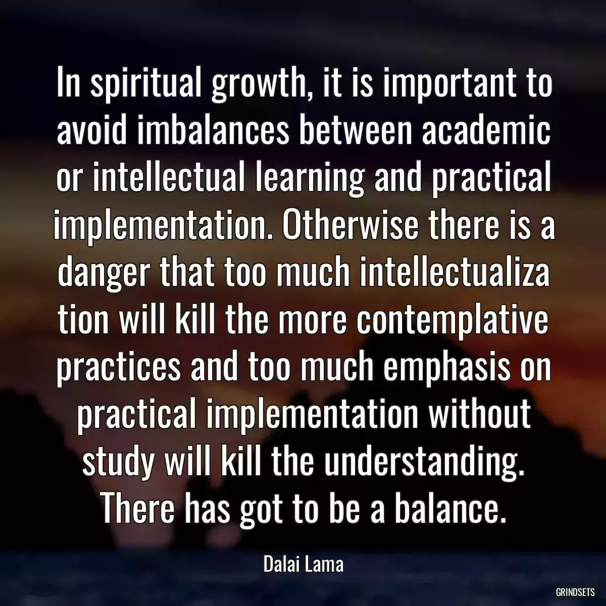 In spiritual growth, it is important to avoid imbalances between academic or intellectual learning and practical implementation. Otherwise there is a danger that too much intellectualiza tion will kill the more contemplative practices and too much emphasis on practical implementation without study will kill the understanding. There has got to be a balance.