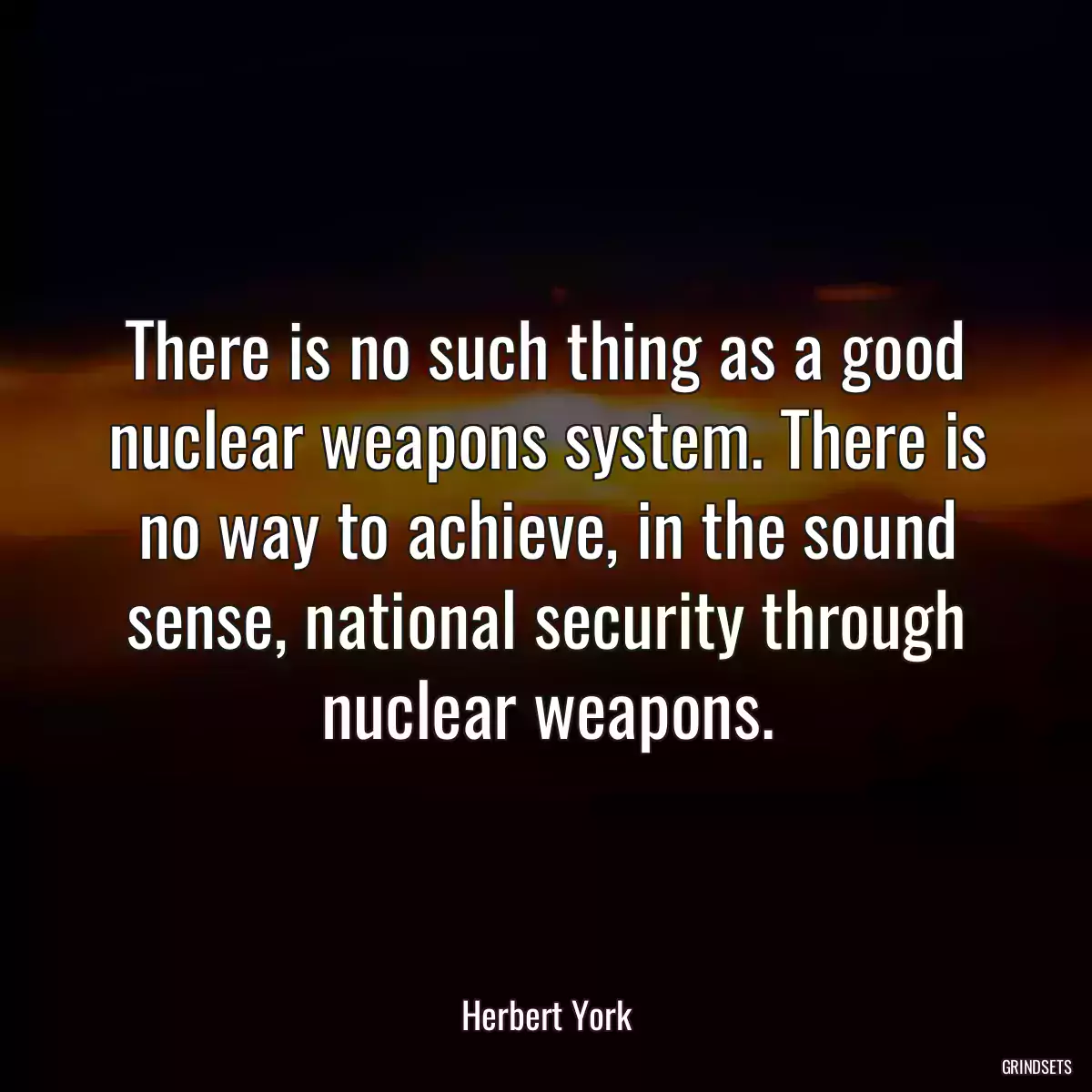 There is no such thing as a good nuclear weapons system. There is no way to achieve, in the sound sense, national security through nuclear weapons.