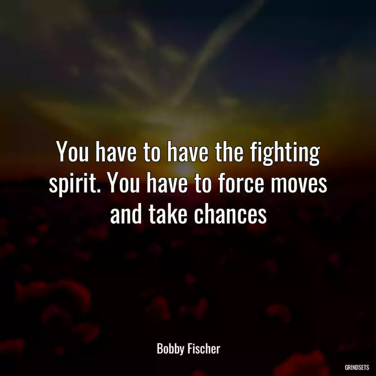 You have to have the fighting spirit. You have to force moves and take chances