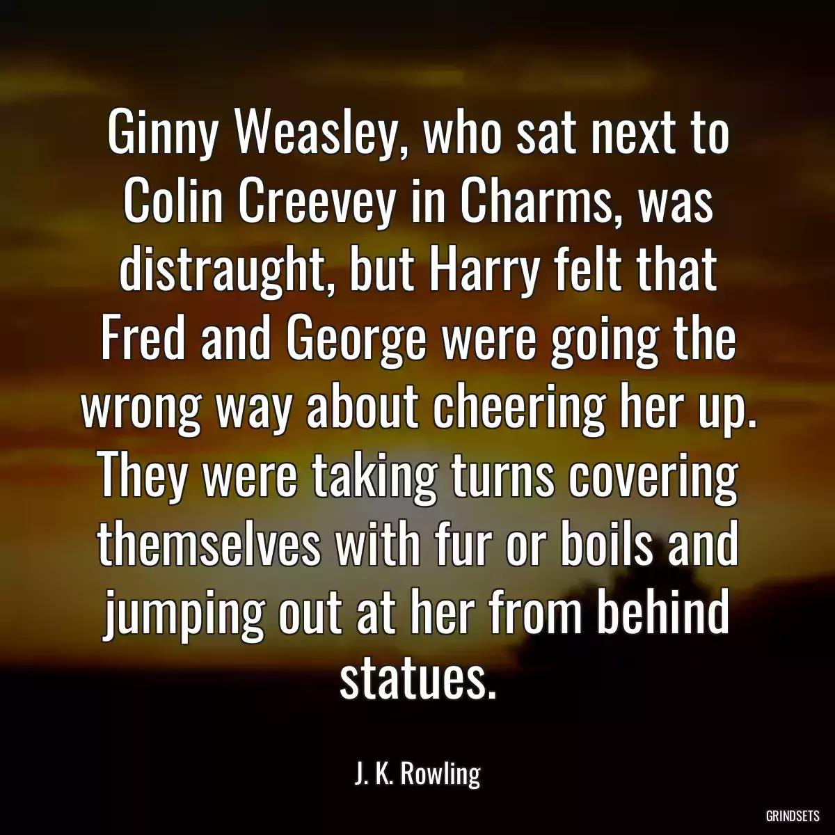 Ginny Weasley, who sat next to Colin Creevey in Charms, was distraught, but Harry felt that Fred and George were going the wrong way about cheering her up. They were taking turns covering themselves with fur or boils and jumping out at her from behind statues.