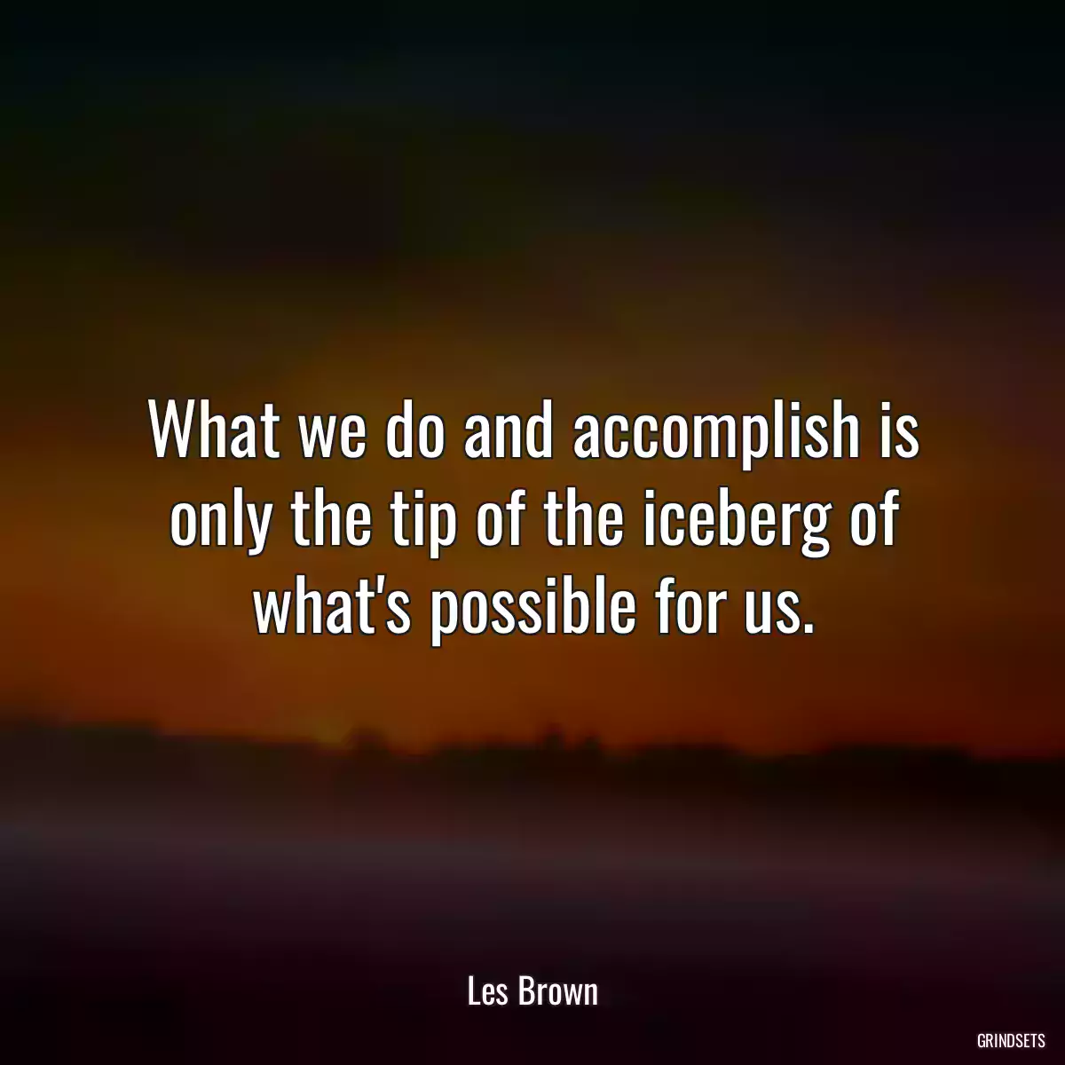 What we do and accomplish is only the tip of the iceberg of what\'s possible for us.