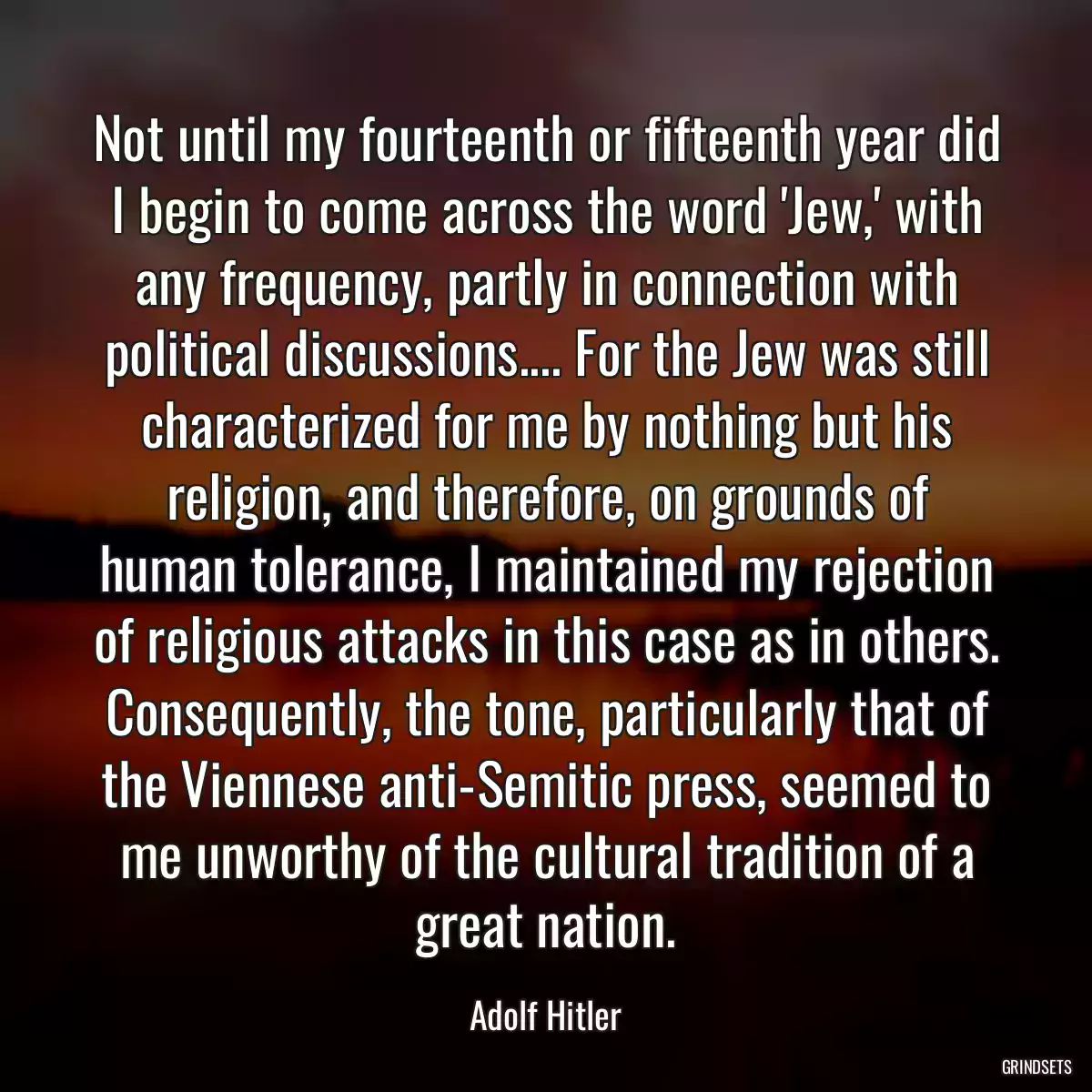 Not until my fourteenth or fifteenth year did I begin to come across the word \'Jew,\' with any frequency, partly in connection with political discussions.... For the Jew was still characterized for me by nothing but his religion, and therefore, on grounds of human tolerance, I maintained my rejection of religious attacks in this case as in others. Consequently, the tone, particularly that of the Viennese anti-Semitic press, seemed to me unworthy of the cultural tradition of a great nation.