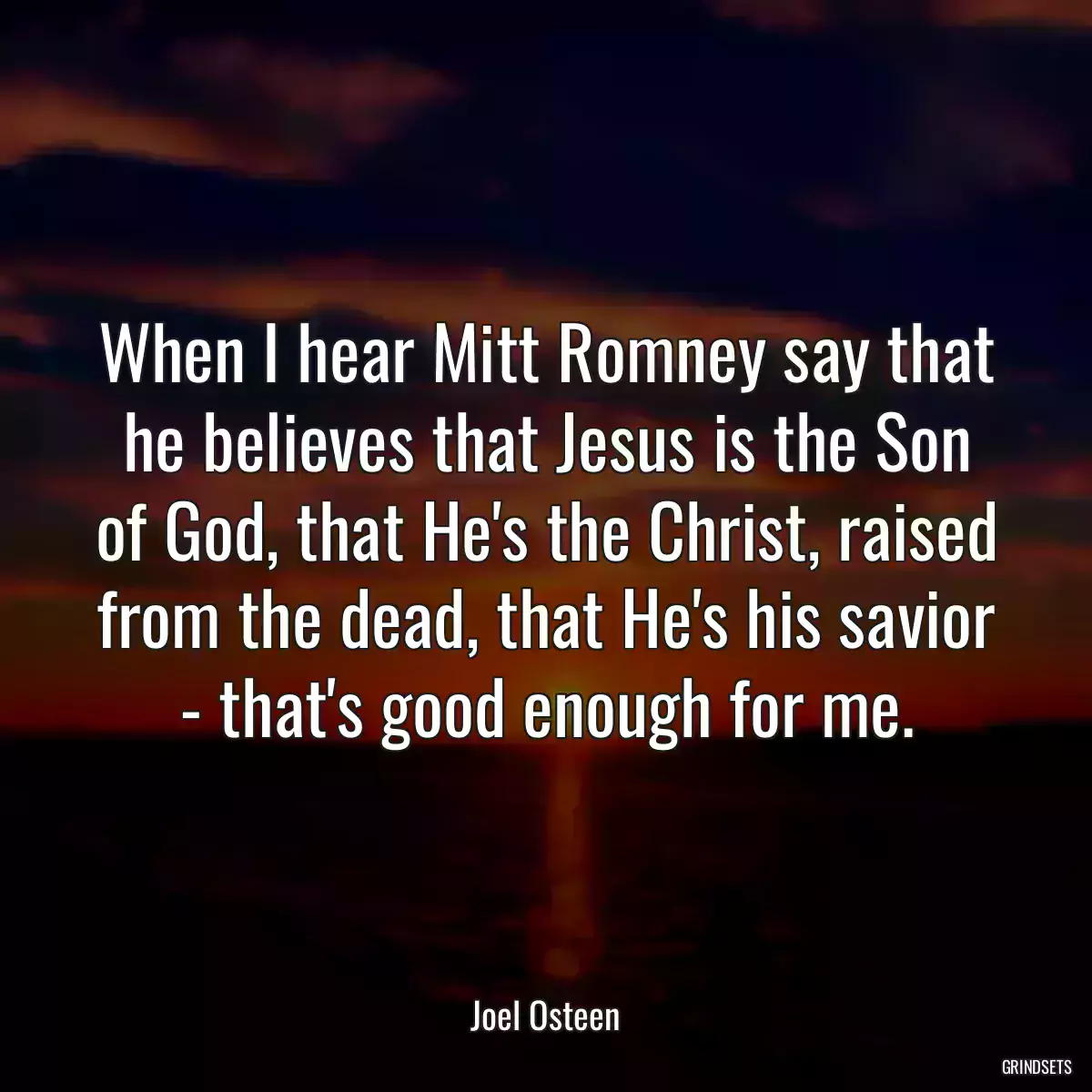 When I hear Mitt Romney say that he believes that Jesus is the Son of God, that He\'s the Christ, raised from the dead, that He\'s his savior - that\'s good enough for me.