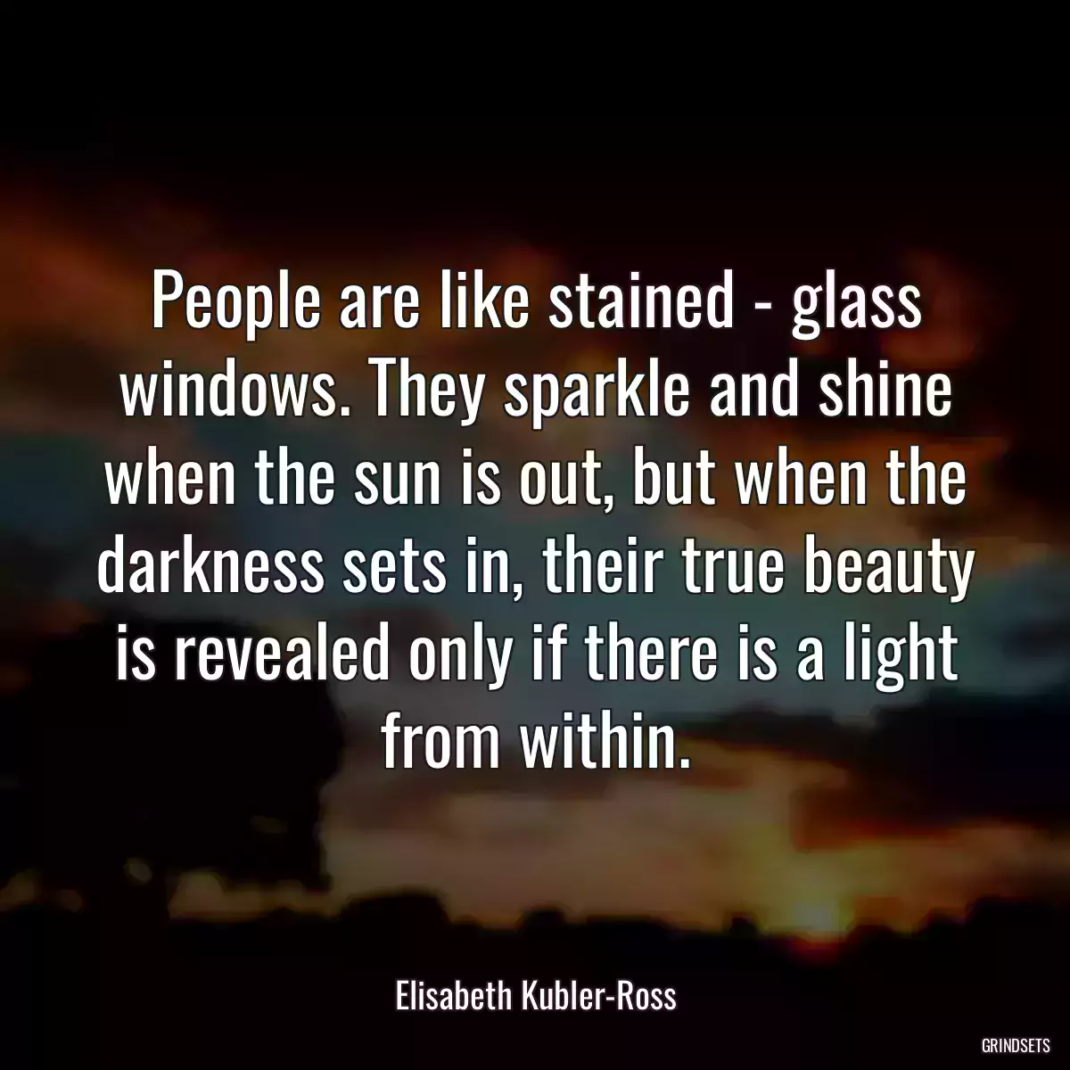 People are like stained - glass windows. They sparkle and shine when the sun is out, but when the darkness sets in, their true beauty is revealed only if there is a light from within.