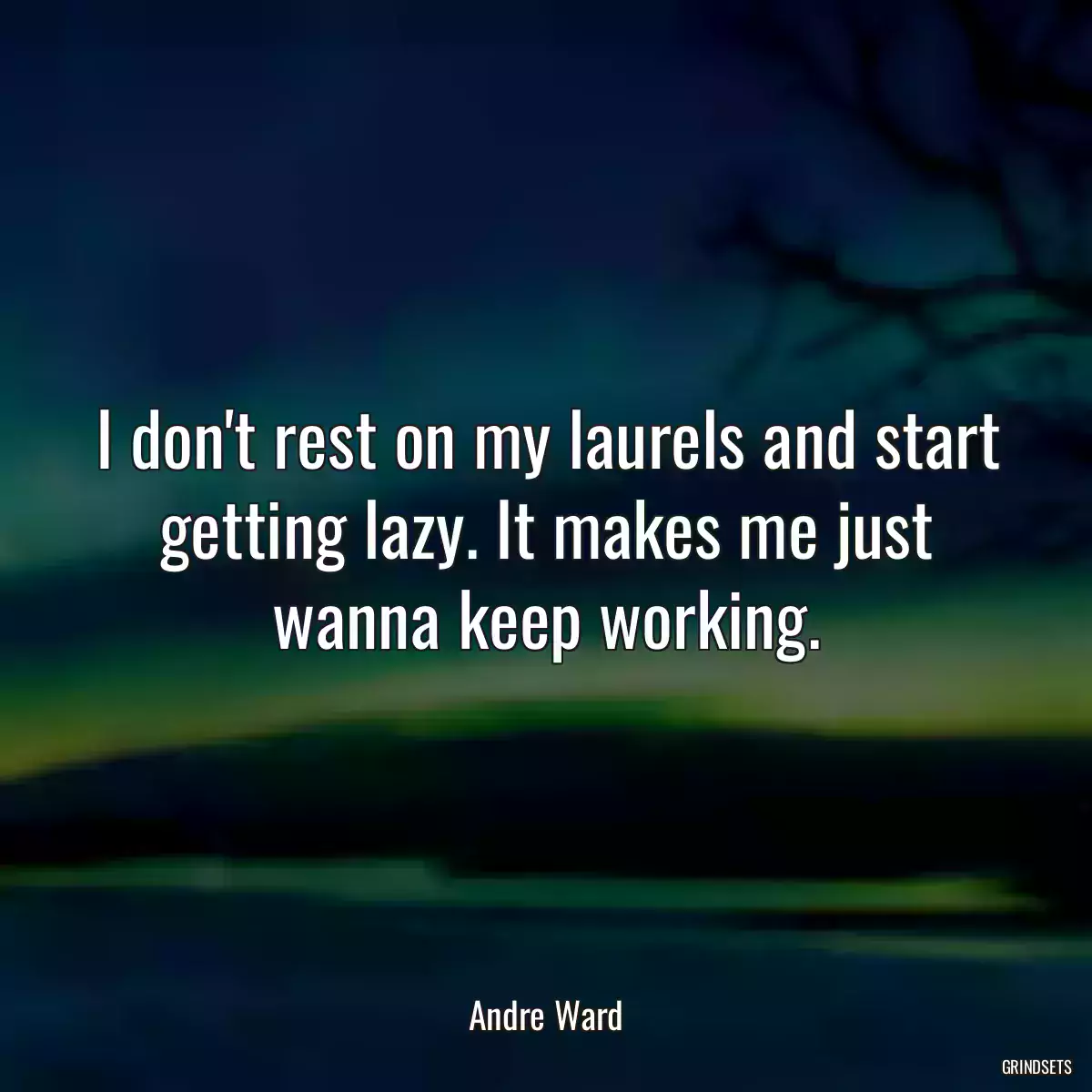 I don\'t rest on my laurels and start getting lazy. It makes me just wanna keep working.