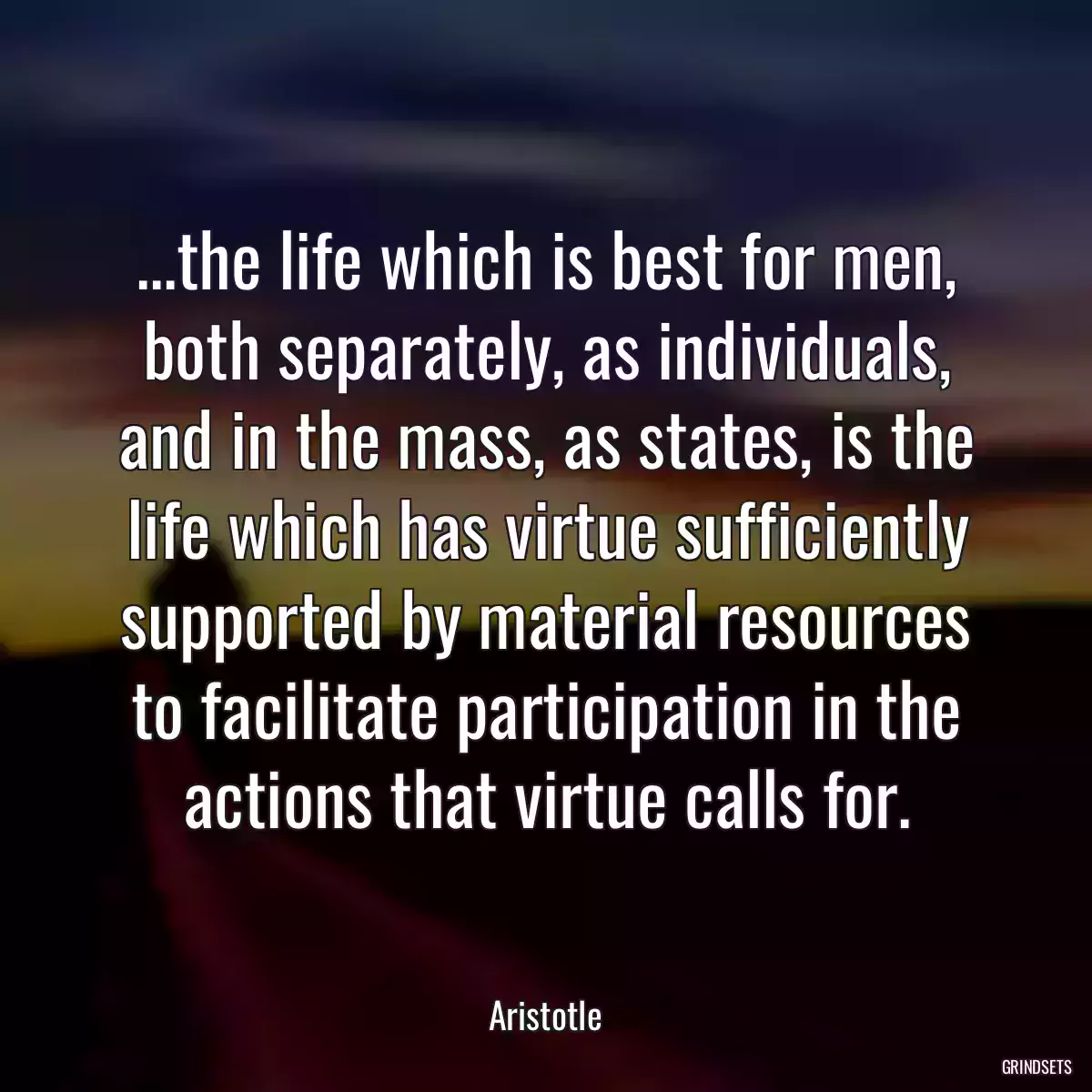 ...the life which is best for men, both separately, as individuals, and in the mass, as states, is the life which has virtue sufficiently supported by material resources to facilitate participation in the actions that virtue calls for.