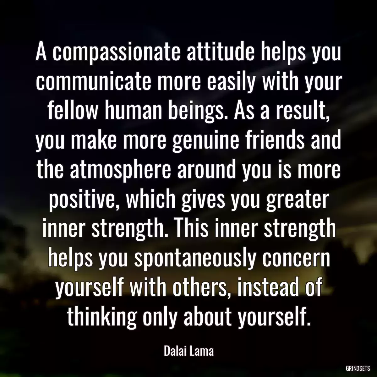 A compassionate attitude helps you communicate more easily with your fellow human beings. As a result, you make more genuine friends and the atmosphere around you is more positive, which gives you greater inner strength. This inner strength helps you spontaneously concern yourself with others, instead of thinking only about yourself.