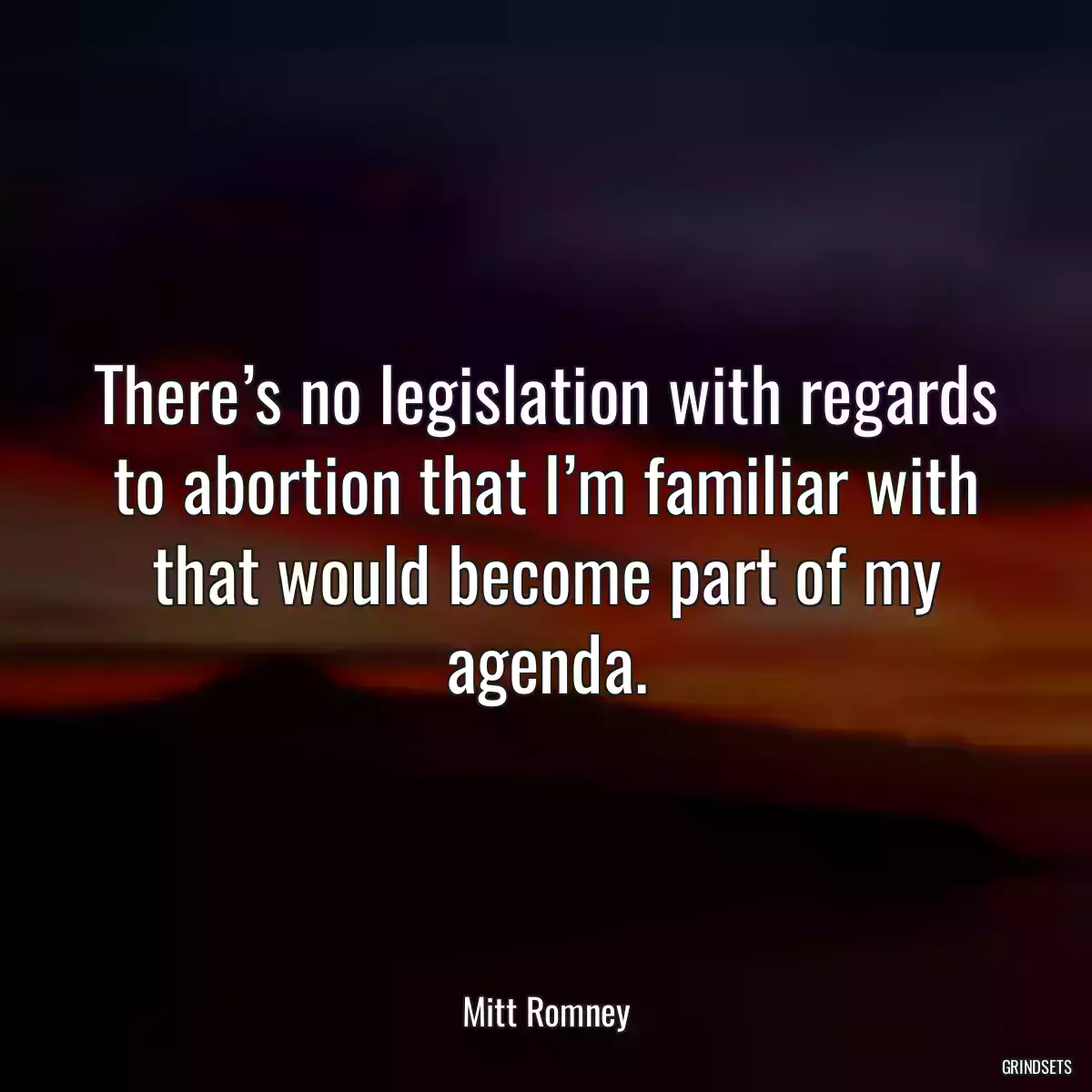 There’s no legislation with regards to abortion that I’m familiar with that would become part of my agenda.