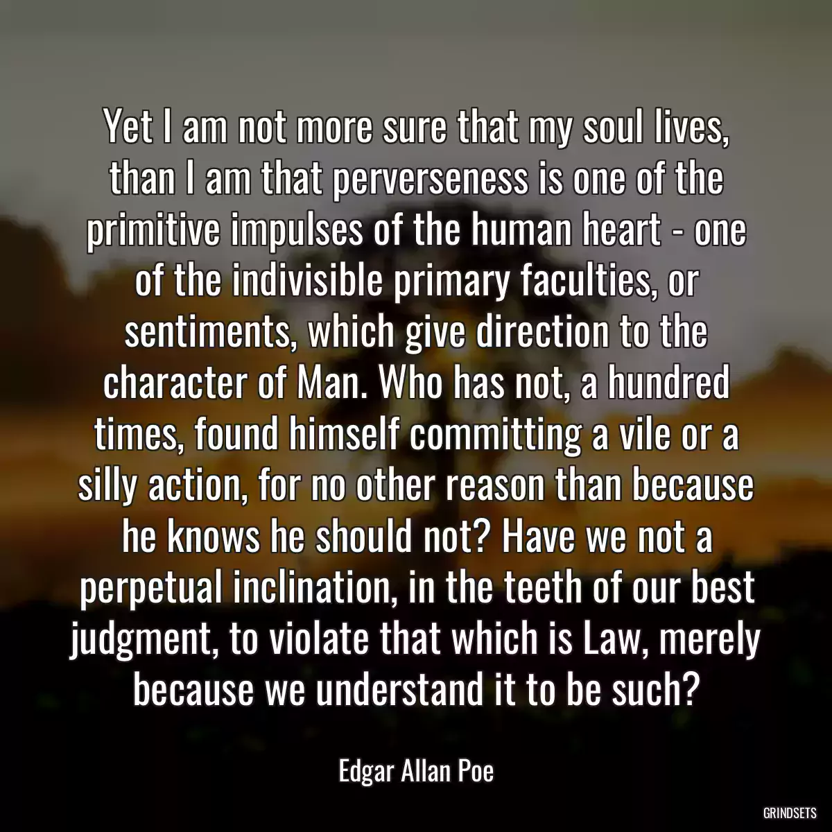 Yet I am not more sure that my soul lives, than I am that perverseness is one of the primitive impulses of the human heart - one of the indivisible primary faculties, or sentiments, which give direction to the character of Man. Who has not, a hundred times, found himself committing a vile or a silly action, for no other reason than because he knows he should not? Have we not a perpetual inclination, in the teeth of our best judgment, to violate that which is Law, merely because we understand it to be such?