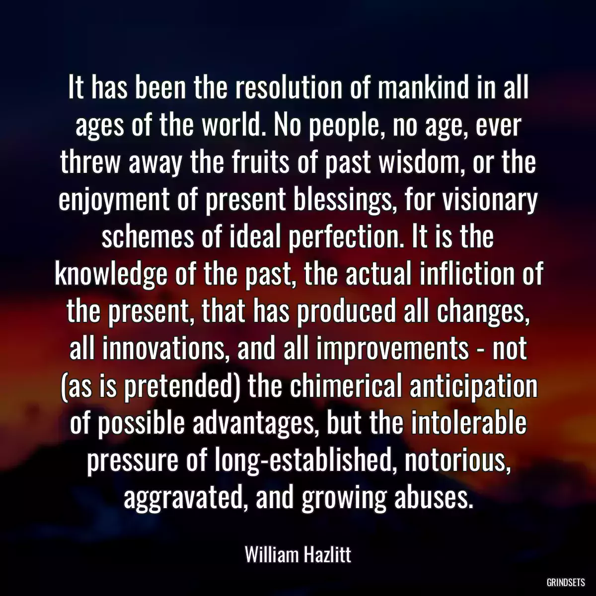 It has been the resolution of mankind in all ages of the world. No people, no age, ever threw away the fruits of past wisdom, or the enjoyment of present blessings, for visionary schemes of ideal perfection. It is the knowledge of the past, the actual infliction of the present, that has produced all changes, all innovations, and all improvements - not (as is pretended) the chimerical anticipation of possible advantages, but the intolerable pressure of long-established, notorious, aggravated, and growing abuses.